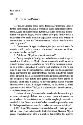 Jakob Lorber
360

      183. CAUSA DOS PARÉLIOS

      1. Nisto, se juntam a nós os outros discípulos, Nicodemos, Lázaro e
Jordão, com exceção de Judas, e perguntam qual a significação do fenô-
meno. Lázaro ainda acrescenta: “Estranho, Senhor, há três sóis a ilumi-
narem com grande fulgor, todavia nota-se certo peso funesto no ar e
muito mais sobre o solo, enquanto os picos dos montes estão escuros e a
temperatura é bastante fria. Três sóis deveriam produzir mais claridade e
calor do que um!”
      2. Diz o núbio: “Amigo, tua observação é justa e também eu a fiz
naquela ocasião; poderia dar-te a razão natural, mas não a espiritual,
mormente dos dois parélios!”
      3. Pede Lázaro: “Explica-me o motivo natural!”
      4. Prossegue o egípcio: “Amigo, nas mais altas camadas de ar, que se
estendem a dez alturas do Monte Líbano, se acumula um tênue vapor
em determinadas épocas. Através de sua consistência mais densa, a cama-
da de ar sobre a Terra chega à calmaria total, conforme se observa em
cima do mar, onde determinada região fica lisa qual espelho, enquanto as
ondas a circundam. Em tais momentos de calmaria atmosférica, nela se
reflete a imagem do Sol tão claramente como num espelho marítimo, no
que se explica a razão natural dum parélio. Havendo vários pontos de
calmaria, tantos serão os parélios, na hipótese que sua posição esteja em
linha reta com o astro. A situação mudando, ele desaparece ou então
apenas se vê certo reflexo. Tão logo as ondas invadam a zona de calmaria,
o parélio terá desaparecido.
      5. Atrás de tais aparições nas camadas mais elevadas do ar telúrico, que
motivam a diminuição de luz e calor, aparecem nuvens mais densas, tra-
zendo a chuva. Eis o sentido natural do parélio; a explicação verdadeira e
espiritual só é do Conhecimento do Senhor e daquele a quem quiser reve-
lar. Tenho pressentimentos, mas não percebo clareza quanto ao futuro.”
      6. Diz Lázaro: “Compreendo bem, todavia faço a observação que, entre
judeus, nunca houve esclarecimento dos fenômenos da Natureza. Alguns
poucos descobriam certos fatos, sem contudo transmiti-los. Tais segredos
 