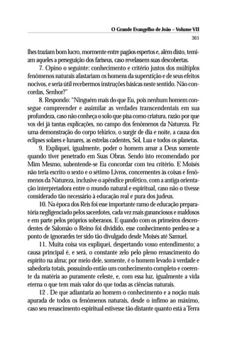 O Grande Evangelho de João – Volume VII
                                                                           361

lhes traziam bom lucro, mormente entre pagãos espertos e, além disto, temi-
am aqueles a perseguição dos fariseus, caso revelassem suas descobertas.
      7. Opino o seguinte: conhecimento e critério justos dos múltiplos
fenômenos naturais afastariam os homens da superstição e de seus efeitos
nocivos, e seria útil recebermos instruções básicas neste sentido. Não con-
cordas, Senhor?”
      8. Respondo: “Ninguém mais do que Eu, pois nenhum homem con-
segue compreender e assimilar as verdades transcendentais em sua
profundeza, caso não conheça o solo que pisa como criatura, razão por que
vos dei já tantas explicações, no campo dos fenômenos da Natureza. Fiz
uma demonstração do corpo telúrico, o surgir de dia e noite, a causa dos
eclipses solares e lunares, as estrelas cadentes, Sol, Lua e todos os planetas.
      9. Expliquei, igualmente, poder o homem amar a Deus somente
quando tiver penetrado em Suas Obras. Sendo isto recomendado por
Mim Mesmo, subentende-se Eu concordar com teu critério. E Moisés
não teria escrito o sexto e o sétimo Livros, concernentes às coisas e fenô-
menos da Natureza, inclusive o apêndice profético, com a antiga orienta-
ção interpretadora entre o mundo natural e espiritual, caso não o tivesse
considerado tão necessário à educação real e pura dos judeus.
      10. Na época dos Reis foi esse importante ramo de educação prepara-
tória negligenciado pelos sacerdotes, cada vez mais gananciosos e maldosos
e em parte pelos próprios soberanos. E quando com os primeiros descen-
dentes de Salomão o Reino foi dividido, esse conhecimento perdeu-se a
ponto de ignorardes ter sido tão divulgado desde Moisés até Samuel.
      11. Muita coisa vos expliquei, despertando vosso entendimento; a
causa principal é, e será, o constante zelo pelo pleno renascimento do
espírito na alma; por meio dele, somente, é o homem levado à verdade e
sabedoria totais, possuindo então um conhecimento completo e coeren-
te da matéria ao puramente celeste, e, com essa luz, igualmente a vida
eterna o que tem mais valor do que todas as ciências naturais.
      12 . De que adiantaria ao homem o conhecimento e a noção mais
apurada de todos os fenômenos naturais, desde o ínfimo ao máximo,
caso seu renascimento espiritual estivesse tão distante quanto está a Terra
 