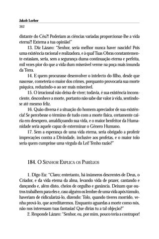Jakob Lorber
362

distante do Céu?! Poderiam as ciências variadas proporcionar-lhe a vida
eterna?! Externa a tua opinião!”
      13. Diz Lázaro: “Senhor, seria melhor nunca haver nascido! Pois
uma existência racional e realizadora, e à qual Tuas Obras constantemen-
te extasiam, seria, sem a segurança duma continuação eterna e perfeita,
mil vezes pior do que a vida dum miserável verme na poça mais imunda
da Terra.
      14. E quem procurasse desenvolver o intelecto do filho, desde que
nascesse, cometeria o maior dos crimes, porquanto provocaria sua morte
psíquica, reduzindo-o ao ser mais miserável.
      15. O irracional não deixa de viver; todavia, é sua existência incons-
ciente, desconhece a morte, portanto não sabe dar valor à vida, sentindo-
se até mesmo feliz.
      16. Quão diversa é a situação do homem apreciador de sua existên-
cia! Se percebesse o término de tudo com a morte física, certamente cai-
ria em desespero, amaldiçoando sua vida, e o maior benfeitor da Huma-
nidade seria aquele capaz de exterminar o Gênero Humano.
      17. Sem a esperança de uma vida eterna, seria obrigado a proferir
imprecações contra a Divindade, inclusive aos profetas, e o maior tolo
seria quem cumprisse uma vírgula da Lei! Tenho razão?”



      184. O SENHOR EXPLICA OS PARÉLIOS

      1. Digo Eu: “Claro; entretanto, há inúmeros descrentes de Deus, o
Criador, e da vida eterna da alma, levando vida de prazer, cantando e
dançando e, além disto, cheios de orgulho e ganância. Deixam que ou-
tros trabalhem para eles e, caso alguém os lembre de uma vida após túmulo,
haveriam de ridicularizá-lo, dizendo: Tolo, quando tiveres morrido, ve-
nha prová-lo, que acreditaremos. Enquanto aguardas a morte como nós,
não nos interessam tuas fantasias! Que dirias tu a tal objeção?”
      2. Responde Lázaro: “Senhor, eu, por mim, pouco teria a contrapor!
 