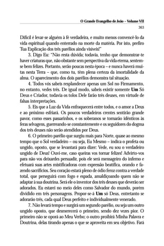 O Grande Evangelho de João – Volume VII
                                                                       363

Difícil é levar-se alguém à fé verdadeira, e muito menos convencê-lo da
vida espiritual quando enterrado na morte da matéria. Por isto, prefiro
Tua Explicação dos três parélios ainda visíveis!”
     3. Digo Eu: “Não resta dúvida; todavia, tenho que demonstrar-te
haver criaturas que, não obstante sem perspectiva da vida eterna, sentem-
se bem felizes. Portanto, serão poucas nesta época – e nunca haverá mui-
tas nesta Terra – que, como tu, têm plena certeza da imortalidade da
alma. O aparecimento dos dois parélios demonstra tal situação.
     4. Todos vós sabeis resplandecer apenas um Sol no Firmamento,
no entanto, vedes três. De igual modo, sabeis existir somente Um Só
Deus e Criador, todavia os tolos Dele farão três deuses, em virtude de
falsas interpretações.
     5. Eis que a Luz da Vida enfraquecerá entre todos, e o amor a Deus
e ao próximo esfriará. Os poucos verdadeiros crentes sentirão grande
pavor, como esses passarinhos, e os soberanos se tornarão idênticos às
feras selvagens, guerreando-se constantemente e os seguidores do dogma
dos três deuses não serão atendidos por Deus.
     6. O primeiro parélio que surgiu mais para Norte, quase ao mesmo
tempo que o Sol verdadeiro – ou seja, Eu Mesmo – indica o profeta ou
ungido, oposto, que se levantará para dizer: Vede, eu sou o verdadeiro
ungido de Deus! Ouvi-me, caso queiras vos tornar felizes! Advirto-vos
para não vos deixardes persuadir, pois ele será mensageiro do inferno e
efetuará suas artes mistificadoras com expressão beatífica, orando e fa-
zendo sacrifícios. Seu coração estará pleno de ódio feroz contra a verdade
total, que perseguirá com fogo e espada, amaldiçoando quem não se
adaptar à sua doutrina. Será ele o inventor dos três deuses que deverão ser
adorados. Eu estarei no meio deles como Salvador do mundo, porém
dividido em três personagens. Propor-se-á Um só Deus, entretanto se
adorarão três, cada qual Deus perfeito e individualmente venerado.
     7. Não levará tempo e surgirá um segundo parélio, ou seja um outro
ungido oposto, que desmerecerá o primeiro, sendo dez vezes pior. O
primeiro não se oporá ao Meu Verbo; o outro proibirá Minha Palavra e
Doutrina, delas tirando apenas o que se aproveita em seu objetivo. Fará
 