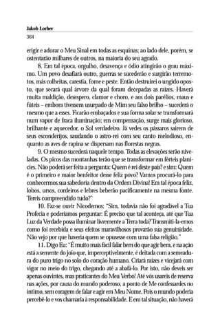 Jakob Lorber
364

erigir e adorar o Meu Sinal em todas as esquinas; ao lado dele, porém, se
ostentarão milhares de outros, na maioria do seu agrado.
      8. Em tal época, orgulho, desavença e ódio atingirão o grau máxi-
mo. Um povo desafiará outro, guerras se sucederão e surgirão terremo-
tos, más colheitas, carestia, fome e peste. Então destruirei o ungido opos-
to, que secará qual árvore da qual foram decepadas as raízes. Haverá
muita maldição, desespero, clamor e choro, e aos dois parélios, maus e
fúteis – embora tivessem usurpado de Mim seu falso brilho – sucederá o
mesmo que a esses. Ficarão embaçados e sua forma solar se transformará
num vapor de fraca iluminação; em compensação, surge mais glorioso,
brilhante e aquecedor, o Sol verdadeiro. Já vedes os pássaros sairem de
seus esconderijos, saudando o astro-rei com seu canto melodioso, en-
quanto as aves de rapina se dispersam nas florestas negras.
      9. O mesmo sucederá naquele tempo. Todas as elevações serão nive-
ladas. Os picos das montanhas terão que se transformar em férteis planí-
cies. Não poderá ser feita a pergunta: Quem é rei deste país? e sim: Quem
é o primeiro e maior benfeitor desse feliz povo? Vamos procurá-lo para
conhecermos sua sabedoria dentro da Ordem Divina! Em tal época feliz,
lobos, ursos, cordeiros e lebres beberão pacificamente na mesma fonte.
Tereis compreendido tudo?”
      10. Faz-se ouvir Nicodemos: “Sim, todavia não foi agradável a Tua
Profecia e poderíamos perguntar: É preciso que tal aconteça, até que Tua
Luz da Verdade possa iluminar livremente a Terra toda? Transmiti-la-emos
como foi recebida e seus efeitos maravilhosos provarão sua genuinidade.
Não vejo por que haveria quem se opusesse com uma falsa religião.”
      11. Digo Eu: “É muito mais fácil falar bem do que agir bem, e na ação
está a semente do joio que, imperceptivelmente, é deitada com a semeadu-
ra do puro trigo no solo do coração humano. Criará raízes e vicejará com
vigor no meio do trigo, chegando até a abafá-lo. Por isto, não deveis ser
apenas ouvintes, mas praticantes do Meu Verbo! Até vós usareis de reserva
nas ações, por causa do mundo poderoso, a ponto de Me confessardes no
íntimo, sem coragem de falar e agir em Meu Nome. Pois o mundo poderia
percebê-lo e vos chamaria à responsabilidade. E em tal situação, não haverá
 