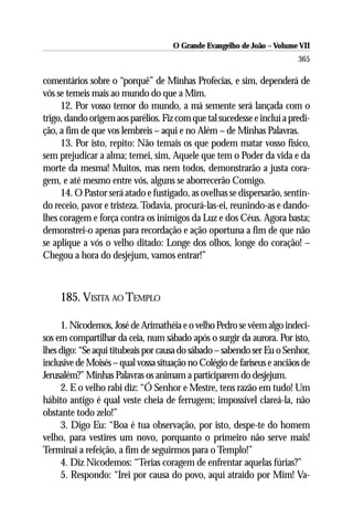 O Grande Evangelho de João – Volume VII
                                                                         365

comentários sobre o “porquê” de Minhas Profecias, e sim, dependerá de
vós se temeis mais ao mundo do que a Mim.
     12. Por vosso temor do mundo, a má semente será lançada com o
trigo, dando origem aos parélios. Fiz com que tal sucedesse e incluí a predi-
ção, a fim de que vos lembreis – aqui e no Além – de Minhas Palavras.
     13. Por isto, repito: Não temais os que podem matar vosso físico,
sem prejudicar a alma; temei, sim, Aquele que tem o Poder da vida e da
morte da mesma! Muitos, mas nem todos, demonstrarão a justa cora-
gem, e até mesmo entre vós, alguns se aborrecerão Comigo.
     14. O Pastor será atado e fustigado, as ovelhas se dispersarão, sentin-
do receio, pavor e tristeza. Todavia, procurá-las-ei, reunindo-as e dando-
lhes coragem e força contra os inimigos da Luz e dos Céus. Agora basta;
demonstrei-o apenas para recordação e ação oportuna a fim de que não
se aplique a vós o velho ditado: Longe dos olhos, longe do coração! –
Chegou a hora do desjejum, vamos entrar!”



     185. VISITA AO TEMPLO

     1. Nicodemos, José de Arimathéia e o velho Pedro se vêem algo indeci-
sos em compartilhar da ceia, num sábado após o surgir da aurora. Por isto,
lhes digo: “Se aqui titubeais por causa do sábado – sabendo ser Eu o Senhor,
inclusive de Moisés – qual vossa situação no Colégio de fariseus e anciãos de
Jerusalém?” Minhas Palavras os animam a participarem do desjejum.
     2. E o velho rabi diz: “Ó Senhor e Mestre, tens razão em tudo! Um
hábito antigo é qual veste cheia de ferrugem; impossível clareá-la, não
obstante todo zelo!”
     3. Digo Eu: “Boa é tua observação, por isto, despe-te do homem
velho, para vestires um novo, porquanto o primeiro não serve mais!
Terminai a refeição, a fim de seguirmos para o Templo!”
     4. Diz Nicodemos: “Terias coragem de enfrentar aquelas fúrias?”
     5. Respondo: “Irei por causa do povo, aqui atraído por Mim! Va-
 