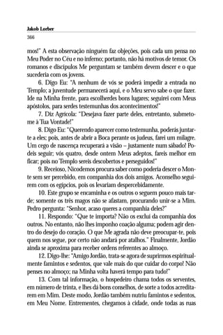 Jakob Lorber
366

mos!” A esta observação ninguém faz objeções, pois cada um pensa no
Meu Poder no Céu e no inferno; portanto, não há motivos de temor. Os
romanos e discípulos Me perguntam se também devem descer e o que
sucederia com os jovens.
      6. Digo Eu: “A nenhum de vós se poderá impedir a entrada no
Templo; a juventude permanecerá aqui, e o Meu servo sabe o que fazer.
Ide na Minha frente, para escolherdes bons lugares; seguirei com Meus
apóstolos, para serdes testemunhas dos acontecimentos!”
      7. Diz Agrícola: “Desejava fazer parte deles, entretanto, submeto-
me à Tua Vontade!”
      8. Digo Eu: “Querendo aparecer como testemunha, poderás juntar-
te a eles; pois, antes de abrir a Boca perante os judeus, farei um milagre.
Um cego de nascença recuperará a visão – justamente num sábado! Po-
deis seguir; vós quatro, desde ontem Meus adeptos, fareis melhor em
ficar; pois no Templo sereis descobertos e perseguidos!”
      9. Receioso, Nicodemos procura saber como poderia descer o Mon-
te sem ser percebido, em companhia dos dois amigos. Aconselho segui-
rem com os egípcios, pois os levariam despercebidamente.
      10. Este grupo se encaminha e os outros o seguem pouco mais tar-
de; somente os três magos não se afastam, procurando unir-se a Mim.
Pedro pergunta: “Senhor, acaso queres a companhia deles?”
      11. Respondo: “Que te importa? Não os excluí da companhia dos
outros. No entanto, não lhes imponho coação alguma; podem agir den-
tro do desejo do coração. O que Me agrada não deve preocupar-te, pois
quem nos segue, por certo não andará por atalhos.” Finalmente, Jordão
ainda se aproxima para receber ordens referentes ao almoço.
      12. Digo-lhe: “Amigo Jordão, trata-se agora de suprirmos espiritual-
mente famintos e sedentos, que vale mais do que cuidar do corpo! Não
penses no almoço; na Minha volta haverá tempo para tudo!”
      13. Com tal informação, o hospedeiro chama todos os serventes,
em número de trinta, e lhes dá bons conselhos, de sorte a todos acredita-
rem em Mim. Deste modo, Jordão também nutriu famintos e sedentos,
em Meu Nome. Entrementes, chegamos à cidade, onde todas as ruas
 