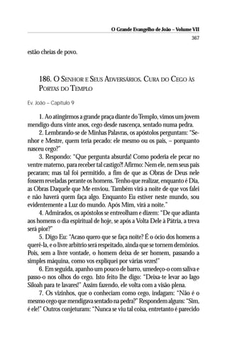 O Grande Evangelho de João – Volume VII
                                                                       367

estão cheias de povo.



     186. O SENHOR E SEUS ADVERSÁRIOS. CURA DO CEGO ÀS
     PORTAS DO TEMPLO
Ev. João – Capítulo 9

      1. Ao atingirmos a grande praça diante do Templo, vimos um jovem
mendigo duns vinte anos, cego desde nascença, sentado numa pedra.
      2. Lembrando-se de Minhas Palavras, os apóstolos perguntam: “Se-
nhor e Mestre, quem teria pecado: ele mesmo ou os pais, – porquanto
nasceu cego?”
      3. Respondo: “Que pergunta absurda! Como poderia ele pecar no
ventre materno, para receber tal castigo?! Afirmo: Nem ele, nem seus pais
pecaram; mas tal foi permitido, a fim de que as Obras de Deus nele
fossem reveladas perante os homens. Tenho que realizar, enquanto é Dia,
as Obras Daquele que Me enviou. Também virá a noite de que vos falei
e não haverá quem faça algo. Enquanto Eu estiver neste mundo, sou
evidentemente a Luz do mundo. Após Mim, virá a noite.”
      4. Admirados, os apóstolos se entreolham e dizem: “De que adianta
aos homens o dia espiritual de hoje, se após a Volta Dele à Pátria, a treva
será pior?”
      5. Digo Eu: “Acaso quero que se faça noite? É o ócio dos homens a
querê-la, e o livre arbítrio será respeitado, ainda que se tornem demônios.
Pois, sem a livre vontade, o homem deixa de ser homem, passando a
simples máquina, como vos expliquei por várias vezes!”
      6. Em seguida, apanho um pouco de barro, umedeço-o com saliva e
passo-o nos olhos do cego. Isto feito lhe digo: “Deixa-te levar ao lago
Siloah para te lavares!” Assim fazendo, ele volta com a visão plena.
      7. Os vizinhos, que o conheciam como cego, indagam: “Não é o
mesmo cego que mendigava sentado na pedra?” Respondem alguns: “Sim,
é ele!” Outros conjeturam: “Nunca se viu tal coisa, entretanto é parecido
 