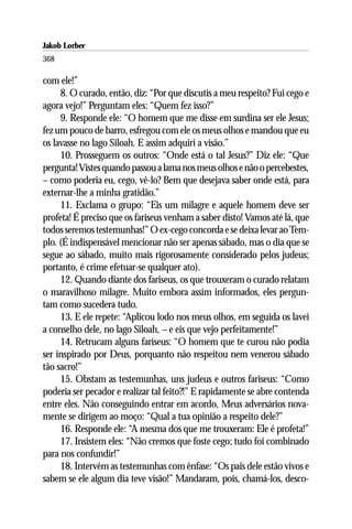 Jakob Lorber
368

com ele!”
     8. O curado, então, diz: “Por que discutis a meu respeito? Fui cego e
agora vejo!” Perguntam eles: “Quem fez isso?”
     9. Responde ele: “O homem que me disse em surdina ser ele Jesus;
fez um pouco de barro, esfregou com ele os meus olhos e mandou que eu
os lavasse no lago Siloah. E assim adquiri a visão.”
     10. Prosseguem os outros: “Onde está o tal Jesus?” Diz ele: “Que
pergunta! Vistes quando passou a lama nos meus olhos e não o percebestes,
– como poderia eu, cego, vê-lo? Bem que desejava saber onde está, para
externar-lhe a minha gratidão.”
     11. Exclama o grupo: “Eis um milagre e aquele homem deve ser
profeta! É preciso que os fariseus venham a saber disto! Vamos até lá, que
todos seremos testemunhas!” O ex-cego concorda e se deixa levar ao Tem-
plo. (É indispensável mencionar não ser apenas sábado, mas o dia que se
segue ao sábado, muito mais rigorosamente considerado pelos judeus;
portanto, é crime efetuar-se qualquer ato).
     12. Quando diante dos fariseus, os que trouxeram o curado relatam
o maravilhoso milagre. Muito embora assim informados, eles pergun-
tam como sucedera tudo.
     13. E ele repete: “Aplicou lodo nos meus olhos, em seguida os lavei
a conselho dele, no lago Siloah, – e eis que vejo perfeitamente!”
     14. Retrucam alguns fariseus: “O homem que te curou não podia
ser inspirado por Deus, porquanto não respeitou nem venerou sábado
tão sacro!”
     15. Obstam as testemunhas, uns judeus e outros fariseus: “Como
poderia ser pecador e realizar tal feito?!” E rapidamente se abre contenda
entre eles. Não conseguindo entrar em acordo, Meus adversários nova-
mente se dirigem ao moço: “Qual a tua opinião a respeito dele?”
     16. Responde ele: “A mesma dos que me trouxeram: Ele é profeta!”
     17. Insistem eles: “Não cremos que foste cego; tudo foi combinado
para nos confundir!”
     18. Intervêm as testemunhas com ênfase: “Os pais dele estão vivos e
sabem se ele algum dia teve visão!” Mandaram, pois, chamá-los, desco-
 