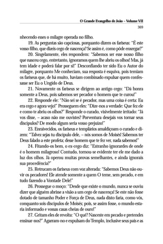 O Grande Evangelho de João – Volume VII
                                                                       369

nhecendo esses o milagre operada no filho.
      19. As perguntas são capciosas, porquanto dizem os fariseus: “É este
vosso filho, que dizeis cego de nascença? Se assim é, como pôde enxergar?”
      20. Singelamente, eles respondem: “Sabemos ser esse nosso filho
que nasceu cego, entretanto, ignoramos quem lhe abriu os olhos! Mas, já
tem idade e poderá falar por si!” Desconfiando ter sido Eu o Autor do
milagre, porquanto Me conheciam, sua resposta é esquiva, pois temiam
os fariseus que, de há muito, haviam combinado expulsar quem confes-
sasse ser Eu o Ungido de Deus.
      21. Novamente os fariseus se dirigem ao antigo cego: “Dá honra
somente a Deus, pois sabemos ser pecador o homem que te curou!”
      22. Responde ele: “Não sei se é pecador, mas uma coisa é certa: Eu
era cego e agora vejo!” Prosseguem eles: “Dize-nos a verdade: Que fez ele
e como te abriu os olhos?” Responde o curado, visivelmente irritado: “Já
vos disse, – acaso não me ouvistes? Porventura desejais vos tornar seus
discípulos? De modo algum seria vosso prejuízo!”
      23. Enraivecidos, os fariseus e templários amaldiçoam o curado e di-
zem: “Talvez sejas tu discípulo dele, – nós somos de Moisés! Sabemos ter
Deus falado a este profeta; desse homem que te fez ver, nada sabemos!”
      24. Fitando-os bem, o ex-cego diz: “Estranho ignorardes de onde
é o homem milagroso! Contudo, tornou-se evidente ter ele me dado a
luz dos olhos. Já operou muitas provas semelhantes, e ainda ignorais
sua procedência?”
      25. Retrucam os fariseus com voz alterada: “Sabemos Deus não ou-
vir os pecadores! Ele atende somente a quem O teme, sem pecado, e em
tudo fazendo a Vontade Dele!”
      26. Prossegue o moço: “Desde que existe o mundo, nunca se ouviu
dizer que alguém abrisse a visão a um cego de nascença! Se este não fosse
dotado de tamanho Poder e Força de Deus, nada disto faria, como vós,
conquanto sois discípulos de Moisés; pois, se assim fosse, o mundo esta-
ria informado e vossas casas cheias de ouro!”
      27. Gritam eles de revolta: “O quê? Nasceste em pecado e pretendes
ensinar-nos?” Agarram-no e expulsam do Templo, inclusive seus pais e as
 