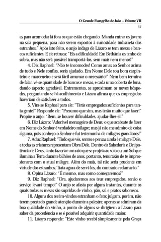 O Grande Evangelho de João – Volume VII
                                                                         37

as para acomodar lá fora os que estão chegando. Manda entrar os jovens
na sala pequena, para não serem expostos à curiosidade indiscreta dos
estranhos.” Após isto feito, o anjo indaga de Lázaro se tem mesas e ban-
cos suficientes. E ele retruca: “Eis a dificuldade! Em Bethânia os tenho de
sobra, mas não será possível transportá-los, sem mais nem menos!”
     4. Diz Raphael: “Não te incomodes! Como amas ao Senhor acima
de tudo e Nele confias, serás ajudado. Em Nome Dele sou bom carpin-
teiro e marceneiro e será fácil arrumar o necessário!” Nem bem termina
de falar, vê-se quantidade de bancos e mesas, e cada uma coberta de lona,
dando aspecto agradável. Entrementes, se aproximam os novos hóspe-
des, perguntando se há acolhimento e Lázaro afirma que os empregados
haveriam de satisfazer a todos.
     5. Vira-se Raphael para ele: “Terás empregados suficientes para tan-
ta gente?” Responde ele: “Presumo que sim, mas terão muito que fazer!”
Propõe o anjo: “Bem, se houver dificuldades, ajudar-lhes-ei!”
     6. Diz Lázaro: “Adorável mensageiro de Deus, o que acabaste de fazer
em Nome do Senhor é verdadeiro milagre; mas já não me admiro de coisa
alguma, pois conheço o Senhor e fui testemunha de milagres grandiosos!”
     7. Aduz Raphael: “Tudo que vês, sentes e pensas ainda é milagre Dele,
e todas as criaturas representam Obra Dele. Dentro da Sabedoria e Onipo-
tência de Deus, tanto faz criar um raio que se projeta ao solo ou um Sol que
ilumina a Terra durante bilhões de anos, portanto, tens razão de te impres-
sionares com o atual milagre. Além do mais, tal não seria prudente em
virtude dos estranhos. Trata agora de servi-los, do contrário reclamarão.”
     8. Opina Lázaro: “É mesmo, mas como começaremos?”
     9. Diz Raphael: “Ora, ajudaremos aos teus empregados, senão o
serviço levará tempo!” O anjo se afasta por alguns instantes, durante os
quais todas as mesas são supridas de vinho, pão, sal e pratos saborosos.
     10. Alguns dos recém-vindos estranham o fato; julgam, porém, não
terem prestado grande atenção durante a palestra; apenas se admiram da
boa qualidade do vinho, a ponto de alguns se dirigirem a Lázaro para
saber da procedência e se é possível adquirir quantidade maior.
     11. Lázaro responde: “Este vinho recebi simplesmente pela Graça
 