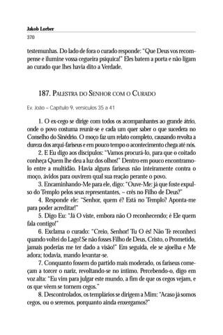 Jakob Lorber
370

testemunhas. Do lado de fora o curado responde: “Que Deus vos recom-
pense e ilumine vossa cegueira psíquica!” Eles batem a porta e não ligam
ao curado que lhes havia dito a Verdade.



      187. PALESTRA DO SENHOR COM O CURADO
Ev. João – Capítulo 9, versículos 35 a 41

      1. O ex-cego se dirige com todos os acompanhantes ao grande átrio,
onde o povo costuma reunir-se e cada um quer saber o que sucedera no
Conselho do Sinédrio. O moço faz um relato completo, causando revolta a
dureza dos arqui-fariseus e em pouco tempo o acontecimento chega até nós.
      2. E Eu digo aos discípulos: “Vamos procurá-lo, para que o coitado
conheça Quem lhe deu a luz dos olhos!” Dentro em pouco encontramo-
lo entre a multidão. Havia alguns fariseus não inteiramente contra o
moço, ávidos para ouvirem qual sua reação perante o povo.
      3. Encaminhando-Me para ele, digo: “Ouve-Me: já que foste expul-
so do Templo pelos seus representantes, – crês no Filho de Deus?”
      4. Responde ele: “Senhor, quem é? Está no Templo? Aponta-me
para poder acreditar!”
      5. Digo Eu: “Já O viste, embora não O reconhecendo; é Ele quem
fala contigo!”
      6. Exclama o curado: “Creio, Senhor! Tu O és! Não Te reconheci
quando voltei do Lago! Se não fosses Filho de Deus, Cristo, o Prometido,
jamais poderias me ter dado a visão!” Em seguida, ele se ajoelha e Me
adora; todavia, mando levantar-se.
      7. Conquanto fossem do partido mais moderado, os fariseus come-
çam a torcer o nariz, revoltando-se no íntimo. Percebendo-o, digo em
voz alta: “Eu vim para julgar este mundo, a fim de que os cegos vejam, e
os que vêem se tornem cegos.”
      8. Descontrolados, os templários se dirigem a Mim: “Acaso já somos
cegos, ou o seremos, porquanto ainda enxergamos?”
 
