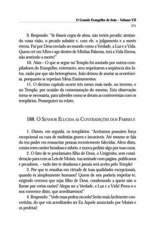 O Grande Evangelho de João – Volume VII
                                                                       371

      9. Respondo: “Se fôsseis cegos de alma, não teríeis pecado; atestan-
do vossa visão, o pecado subsiste e, com ele, o julgamento e a morte
eterna. Fui por Deus enviado ao mundo como a Verdade, a Luz e a Vida.
Quem crê em Mim e age dentro de Minhas Palavras, terá a Vida Eterna,
não sentindo a morte!”
      10. Nota – O que se segue no Templo foi anotado por outros com-
piladores do Evangelho, entretanto, sem respeitarem a seqüência dos fa-
tos, razão por que são heterogêneos. João deixou de anotar as ocorrênci-
as, porquanto se repetiam Meus Ensinamentos.
      11. O décimo capítulo ocorre três meses mais tarde, no inverno, e
no Templo, por ocasião da comemoração do mesmo. Esta observação
torna-se necessária, para saberdes como se deram as controvérsias com os
templários. Prosseguirei no relato.



    188. O SENHOR ELUCIDA AS CONTRADIÇÕES DOS FARISEUS

      1. Dizem, em seguida, os templários: “Aceitamos possuires força
excepcional na cura de moléstias graves e incuráveis. Até mesmo se fala
do teu poder em ressuscitar pessoas recentemente falecidas. Além disto,
consta teres caráter bondoso e sóbrio, e nunca pediste algo por tuas curas.
      2. O fato de te proclamares filho de Deus, o Unigênito, sem consi-
deração para com as Leis de Moisés, tua amizade com pagãos, publicanos
e pecadores, – tudo isto te desabona e jamais será aceito pelo Templo!
      3. Por que te ressaltas em virtude de tuas qualidades excepcionais,
quando és simplesmente humano? Quem de nós poderia respeitar-te,
exigindo crermos que sejas filho de Deus, condenando a quem não o
fizesse por certas razões? Alegas ser a Verdade, a Luz e a Vida! Prova-o e
nos convence disto, que acreditaremos!”
      4. Respondo: “Vede essas pedras no solo! Serão mais facilmente con-
vertidas, do que vós acreditardes ser Eu Aquele anunciado por Moisés e
os profetas!
 