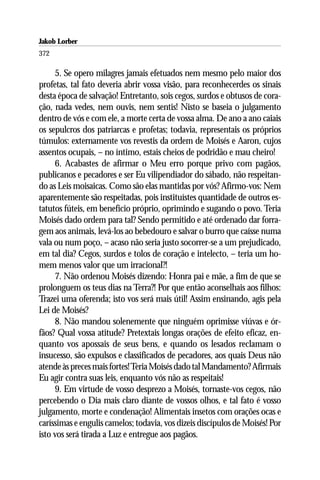 Jakob Lorber
372

     5. Se opero milagres jamais efetuados nem mesmo pelo maior dos
profetas, tal fato deveria abrir vossa visão, para reconhecerdes os sinais
desta época de salvação! Entretanto, sois cegos, surdos e obtusos de cora-
ção, nada vedes, nem ouvis, nem sentis! Nisto se baseia o julgamento
dentro de vós e com ele, a morte certa de vossa alma. De ano a ano caiais
os sepulcros dos patriarcas e profetas; todavia, representais os próprios
túmulos: externamente vos revestis da ordem de Moisés e Aaron, cujos
assentos ocupais, – no íntimo, estais cheios de podridão e mau cheiro!
     6. Acabastes de afirmar o Meu erro porque privo com pagãos,
publicanos e pecadores e ser Eu vilipendiador do sábado, não respeitan-
do as Leis moisaicas. Como são elas mantidas por vós? Afirmo-vos: Nem
aparentemente são respeitadas, pois instituístes quantidade de outros es-
tatutos fúteis, em benefício próprio, oprimindo e sugando o povo. Teria
Moisés dado ordem para tal? Sendo permitido e até ordenado dar forra-
gem aos animais, levá-los ao bebedouro e salvar o burro que caísse numa
vala ou num poço, – acaso não seria justo socorrer-se a um prejudicado,
em tal dia? Cegos, surdos e tolos de coração e intelecto, – teria um ho-
mem menos valor que um irracional?!
     7. Não ordenou Moisés dizendo: Honra pai e mãe, a fim de que se
prolonguem os teus dias na Terra?! Por que então aconselhais aos filhos:
Trazei uma oferenda; isto vos será mais útil! Assim ensinando, agis pela
Lei de Moisés?
     8. Não mandou solenemente que ninguém oprimisse viúvas e ór-
fãos? Qual vossa atitude? Pretextais longas orações de efeito eficaz, en-
quanto vos apossais de seus bens, e quando os lesados reclamam o
insucesso, são expulsos e classificados de pecadores, aos quais Deus não
atende às preces mais fortes! Teria Moisés dado tal Mandamento? Afirmais
Eu agir contra suas leis, enquanto vós não as respeitais!
     9. Em virtude de vosso desprezo a Moisés, tornaste-vos cegos, não
percebendo o Dia mais claro diante de vossos olhos, e tal fato é vosso
julgamento, morte e condenação! Alimentais insetos com orações ocas e
caríssimas e engulis camelos; todavia, vos dizeis discípulos de Moisés! Por
isto vos será tirada a Luz e entregue aos pagãos.
 