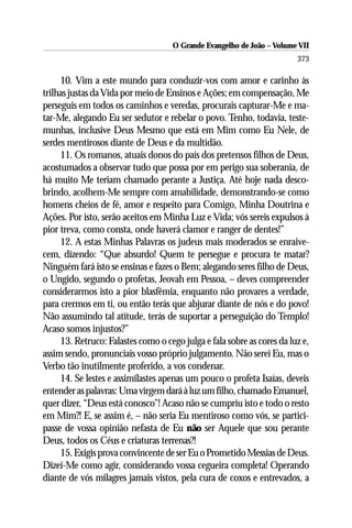 O Grande Evangelho de João – Volume VII
                                                                        373

     10. Vim a este mundo para conduzir-vos com amor e carinho às
trilhas justas da Vida por meio de Ensinos e Ações; em compensação, Me
perseguis em todos os caminhos e veredas, procurais capturar-Me e ma-
tar-Me, alegando Eu ser sedutor e rebelar o povo. Tenho, todavia, teste-
munhas, inclusive Deus Mesmo que está em Mim como Eu Nele, de
serdes mentirosos diante de Deus e da multidão.
     11. Os romanos, atuais donos do país dos pretensos filhos de Deus,
acostumados a observar tudo que possa por em perigo sua soberania, de
há muito Me teriam chamado perante a Justiça. Até hoje nada desco-
brindo, acolhem-Me sempre com amabilidade, demonstrando-se como
homens cheios de fé, amor e respeito para Comigo, Minha Doutrina e
Ações. Por isto, serão aceitos em Minha Luz e Vida; vós sereis expulsos à
pior treva, como consta, onde haverá clamor e ranger de dentes!”
     12. A estas Minhas Palavras os judeus mais moderados se enraive-
cem, dizendo: “Que absurdo! Quem te persegue e procura te matar?
Ninguém fará isto se ensinas e fazes o Bem; alegando seres filho de Deus,
o Ungido, segundo o profetas, Jeovah em Pessoa, – deves compreender
considerarmos isto a pior blasfêmia, enquanto não provares a verdade,
para crermos em ti, ou então terás que abjurar diante de nós e do povo!
Não assumindo tal atitude, terás de suportar a perseguição do Templo!
Acaso somos injustos?”
     13. Retruco: Falastes como o cego julga e fala sobre as cores da luz e,
assim sendo, pronunciais vosso próprio julgamento. Não serei Eu, mas o
Verbo tão inutilmente proferido, a vos condenar.
     14. Se lestes e assimilastes apenas um pouco o profeta Isaías, deveis
entender as palavras: Uma virgem dará à luz um filho, chamado Emanuel,
quer dizer, “Deus está conosco”! Acaso não se cumpriu isto e todo o resto
em Mim?! E, se assim é, – não seria Eu mentiroso como vós, se partici-
passe de vossa opinião nefasta de Eu não ser Aquele que sou perante
Deus, todos os Céus e criaturas terrenas?!
     15. Exigis prova convincente de ser Eu o Prometido Messias de Deus.
Dizei-Me como agir, considerando vossa cegueira completa! Operando
diante de vós milagres jamais vistos, pela cura de coxos e entrevados, a
 