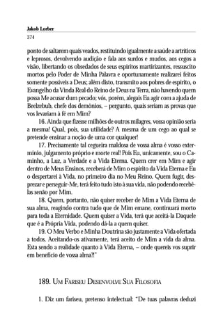 Jakob Lorber
374

ponto de saltarem quais veados, restituindo igualmente a saúde a artríticos
e leprosos, devolvendo audição e fala aos surdos e mudos, aos cegos a
visão, libertando os obsedados de seus espíritos martirizantes, ressuscito
mortos pelo Poder de Minha Palavra e oportunamente realizarei feitos
somente possíveis a Deus; além disto, transmito aos pobres de espírito, o
Evangelho da Vinda Real do Reino de Deus na Terra, não havendo quem
possa Me acusar dum pecado; vós, porém, alegais Eu agir com a ajuda de
Beelzebub, chefe dos demônios, – pergunto, quais seriam as provas que
vos levariam à fé em Mim?
      16. Ainda que fizesse milhões de outros milagres, vossa opinião seria
a mesma! Qual, pois, sua utilidade? A mesma de um cego ao qual se
pretende ensinar a noção de uma cor qualquer!
      17. Precisamente tal cegueira maldosa de vossa alma é vosso exter-
mínio, julgamento próprio e morte real! Pois Eu, unicamente, sou o Ca-
minho, a Luz, a Verdade e a Vida Eterna. Quem crer em Mim e agir
dentro de Meus Ensinos, receberá de Mim o espírito da Vida Eterna e Eu
o despertarei à Vida, no primeiro dia no Meu Reino. Quem fugir, des-
prezar e perseguir-Me, terá feito tudo isto à sua vida, não podendo recebê-
las senão por Mim.
      18. Quem, portanto, não quiser receber de Mim a Vida Eterna de
sua alma, reagindo contra tudo que de Mim emane, continuará morto
para toda a Eternidade. Quem quiser a Vida, terá que aceitá-la Daquele
que é a Própria Vida, podendo dá-la a quem quiser.
      19. O Meu Verbo e Minha Doutrina são justamente a Vida ofertada
a todos. Aceitando-os ativamente, terá aceito de Mim a vida da alma.
Esta sendo a realidade quanto à Vida Eterna, – onde quereis vos suprir
em benefício de vossa alma?!”



      189. UM FARISEU DESENVOLVE SUA FILOSOFIA

      1. Diz um fariseu, pretenso intelectual: “De tuas palavras deduzi
 