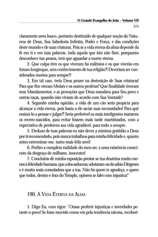 O Grande Evangelho de João – Volume VII
                                                                       375

claramente seres louco, portanto destituído de qualquer noção da Natu-
reza de Deus, Sua Sabedoria Infinita, Poder e Força, e das condições
deste mundo e de suas criaturas. Pois se a vida eterna da alma depende da
fé em ti e em tuas palavras, toda aquela que isto não fizer, porquanto
desconhece tua pessoa, terá que aguardar a morte eterna.
     2. Que culpa têm os que viveram há milênios e os que viverão em
futuro longínquo, sem conhecimento de tua religião?! Deveriam ser con-
siderados mortos para sempre?!
     3. Em tal caso, teria Deus prazer na destruição de Suas criaturas!
Para que fim vieram Moisés e os outros profetas? Que finalidade tiveram
seus Mandamentos, e as provações que Deus mandava para Seu povo e
outras raças, quando não viviam de acordo com Sua Vontade?
     4. Segundo minha opinião, a vida de um cão seria propícia para
alcançar a vida eterna, pois basta a ele saciar suas necessidades! Para quê
ensiná-lo a pensar e julgar?! Seria preferível os mais inteligentes matarem
os recém-nascidos, para evitar fossem mais tarde martirizados, com a
expectativa de perderem sua vida agradável, para todo o sempre.
     5. Deduzo de tuas palavras eu não dever a mínima gratidão a Deus
por ti recomendado, pois nunca trabalhou para minha felicidade e, quanto
antes exterminar-me, tanto mais feliz serei!
     6. Prefiro a completa nulidade do meu ser, a uma existência consci-
ente da desgraça de milhares, inocentes!
     7. Concluirás de minha exposição prestar-se tua doutrina muito me-
nos à felicidade humana, que a dos saduceus; adotaram-na do sábio Diógenes
e é muito mais consoladora que a tua. Não há quem te agradeça, e quero
que todos, dentro e fora do Templo, opinem se falei com injustica!”



    190. A VIDA ETERNA DA ALMA

     1. Digo Eu, com rigor: “Ousas proferir injustiças e inverdades pe-
rante o povo! Se fosse movido como vós pela tendência raivosa, receberi-
 