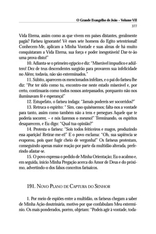 O Grande Evangelho de João – Volume VII
                                                                       377

Vida Eterna, assim como as que vivem em países distantes, geralmente
pagãs? Fariseu ignorante! Vê esses sete homens do Egito setentrional!
Conhecem-Me, aplicam a Minha Vontade e suas almas de há muito
conquistaram a Vida Eterna, sua força e poder inesgotáveis! Dar-te-ão
uma prova disto!”
     10. Adianta-se o primeiro egípcio e diz: “Miserável impudico e adúl-
tero! Dez de teus descendentes surgirão para provarem sua infelicidade
no Além; todavia, não são exterminados.”
     11. Súbito, aparecem os mencionados infelizes, e o pai do fariseu lhe
diz: “Por ter sido como tu, encontro-me neste estado miserável e, por
certo, continuarás como todos nossos antepassados, porquanto não nos
iluminavam fé e esperança!”
     12. Estupefato, o fariseu indaga: “Jamais podereis ser socorridos?”
     13. Retruca o espírito: “ Sim, caso quiséssemos; falta-nos a vontade
para tanto, assim como também não a tens e persegues Aquele que te
poderia socorrer, – e nós fazemos o mesmo!” Terminando, os espíritos
desaparecem, e Eu digo: “Qual tua opinião?”
     14. Protesta o fariseu: “Sois todos feiticeiros e magos, produzindo
essa aparição! Retirar-me-ei!” E o povo exclama: “Oh, sua sapiência se
evaporou, pois quer fugir cheio de vergonha!” Os fariseus protestam,
conseguindo apenas maior reação por parte da multidão alterada, prefe-
rindo afastar-se.
     15. O povo expressa o pedido de Minha Orientação; Eu o acalmo e,
em seguida, inicio Minha Pregação acerca do Amor de Deus e do próxi-
mo, advertindo-o dos falsos conceitos farisaicos.



    191. NOVO PLANO DE CAPTURA DO SENHOR

     1. Por meio de espiões entre a multidão, os fariseus chegam a saber
de Minha Ação doutrinária, motivo por que confabulam Meu extermí-
nio. Os mais ponderados, porém, objetam: “Podeis agir à vontade, toda-
 