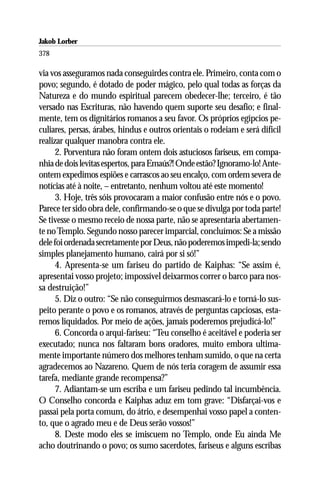 Jakob Lorber
378

via vos asseguramos nada conseguirdes contra ele. Primeiro, conta com o
povo; segundo, é dotado de poder mágico, pelo qual todas as forças da
Natureza e do mundo espiritual parecem obedecer-lhe; terceiro, é tão
versado nas Escrituras, não havendo quem suporte seu desafio; e final-
mente, tem os dignitários romanos a seu favor. Os próprios egípcios pe-
culiares, persas, árabes, hindus e outros orientais o rodeiam e será difícil
realizar qualquer manobra contra ele.
      2. Porventura não foram ontem dois astuciosos fariseus, em compa-
nhia de dois levitas espertos, para Emaús?! Onde estão? Ignoramo-lo! Ante-
ontem expedimos espiões e carrascos ao seu encalço, com ordem severa de
notícias até à noite, – entretanto, nenhum voltou até este momento!
      3. Hoje, três sóis provocaram a maior confusão entre nós e o povo.
Parece ter sido obra dele, confirmando-se o que se divulga por toda parte!
Se tivesse o mesmo receio de nossa parte, não se apresentaria abertamen-
te no Templo. Segundo nosso parecer imparcial, concluímos: Se a missão
dele foi ordenada secretamente por Deus, não poderemos impedi-la; sendo
simples planejamento humano, cairá por si só!”
      4. Apresenta-se um fariseu do partido de Kaiphas: “Se assim é,
apresentai vosso projeto; impossível deixarmos correr o barco para nos-
sa destruição!”
      5. Diz o outro: “Se não conseguirmos desmascará-lo e torná-lo sus-
peito perante o povo e os romanos, através de perguntas capciosas, esta-
remos liquidados. Por meio de ações, jamais poderemos prejudicá-lo!”
      6. Concorda o arqui-fariseu: “Teu conselho é aceitável e poderia ser
executado; nunca nos faltaram bons oradores, muito embora ultima-
mente importante número dos melhores tenham sumido, o que na certa
agradecemos ao Nazareno. Quem de nós teria coragem de assumir essa
tarefa, mediante grande recompensa?”
      7. Adiantam-se um escriba e um fariseu pedindo tal incumbência.
O Conselho concorda e Kaiphas aduz em tom grave: “Disfarçai-vos e
passai pela porta comum, do átrio, e desempenhai vosso papel a conten-
to, que o agrado meu e de Deus serão vossos!”
      8. Deste modo eles se imiscuem no Templo, onde Eu ainda Me
acho doutrinando o povo; os sumo sacerdotes, fariseus e alguns escribas
 