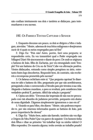 O Grande Evangelho de João – Volume VII
                                                                       379

não confiam inteiramente nos dois e também se disfarçam, para teste-
munharem o seu sucesso.



    192. OS FARISEUS TENTAM CAPTURAR O SENHOR

      1. Enquanto descanso um pouco, os dois se dirigem a Mim e inda-
gam, atrevidos: “Mestre, sabemos de teus feitos milagrosos e desejávamos
ouvir de ti quais os meios empregados para tal fim!”
      2. Digo Eu: “Pois não! Antes, porém, farei uma pergunta; se
responderdes certo, Eu vos transmitirei qual o Poder empregado nos
Milagres! Dizei-Me sinceramente e diante do povo: De onde se originava
o batismo de João, filho de Zacharias, por vós estrangulado neste Tem-
plo? Foi um batismo do Céu ou da Terra? Cabe-vos afirmação positiva.
Viestes disfarçados, entrando como simples peregrinos no átrio, entre-
tanto fostes logo descobertos. Respondei bem, do contrário, não recebe-
reis a recompensa prometida pelo sucesso!”
      3. Os fariseus cochicham entre si: “Que pergunta capciosa! Se disser-
mos ter sido o batismo do Alto, perguntarão por que não acreditávamos,
perseguindo a João e convencendo a Herodes para pôr término à sua vida.
Alegando o batismo mundano, o povo se revoltará, pois considerava João
verdadeiro profeta! É, portanto, difícil dar solução à pergunta!”
      4. Opina um deles: “Devemos dar impressão de não nos ter preocu-
pado com tais absurdos do judaísmo pervertido, porquanto está abaixo
de nossa dignidade. Digamos simplesmente ignorarmos o caso em si!”
      5. Virando-se para Mim, eles dizem: “Mestre, não podemos respon-
der-te, por não estarmos informados quanto ao batismo de João, pois
pouca importância lhe demos!”
      6. Digo Eu: “Muito bem, assim não fazendo, também não vos digo
a Origem do Meu Poder! Que vos parece do seguinte: Um homem tinha
dois filhos e disse ao primeiro: Vai trabalhar hoje na minha videira! O
filho respondeu: De maneira alguma; tenho aversão ao trabalho pesado!
 