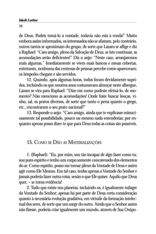 Jakob Lorber
38

de Deus. Podeis tomá-lo à vontade, todavia não está à venda!” Muito
embora assim informados, os interessados não se afastam, pelo contrário,
outros tantos se aproximam do grupo, de sorte que Lázaro se aflige e diz
a Raphael: “Caro amigo, pleno da Salvação de Deus, se isto continuar, as
acomodações serão deficientes!” Diz o anjo: “Neste caso, arranjaremos
mais algumas.” Imediatamente se vêem mais bancos e mesas cobertas,
entretanto, nenhuma das centenas de pessoas percebe como apareceram;
os hóspedes chegam e são servidos.
      12. Quando, após algumas horas, todos foram devidamente supri-
dos, incluindo os que noutros anos costumavam almoçar neste albergue,
Lázaro se vira para Raphael: “Dize-me como pudeste efetuá-lo, de mo-
mento? Não menciono as acomodações! Onde foste buscar louças, vi-
nho, sal, os pratos diversos, de sorte que tanto o persa quanto o grego,
etc., encontraram o seu prato nacional?”
      13. Responde o anjo: “Caro amigo, ainda que te explicasse minuci-
osamente tal possibilidade, pouco ou mesmo nada entenderias; por en-
quanto apenas posso dizer-te que para Deus todas as coisas são possíveis.



     15. COMO SE DÃO AS MATERIALIZAÇÕES

     1. (Raphael): “Eu, por mim, sou tão incapaz de algo fazer como tu;
sou puro espírito e tenho um corpo somente concatenado dos elementos
do ar. Como espírito, posso me tornar pleno da Vontade de Deus e assim
agir como Ele Mesmo. Em tal caso, tenho apenas a Vontade do Senhor e
jamais poderia fazer outra coisa, senão o que Ele quiser. Aquilo que Deus
quer, – se torna evidência!
     2. Tudo que existe nos planetas, incluindo-os, é igualmente milagre
da Vontade do Senhor; apenas há por parte de Deus certa consideração
quanto à necessária evolução gradativa, em virtude da formação intelec-
tual dos seres, de sorte que um surge do outro. Ainda que o Senhor assim
não fizesse, poderia criar igualmente um mundo, através de Sua Onipo-
 