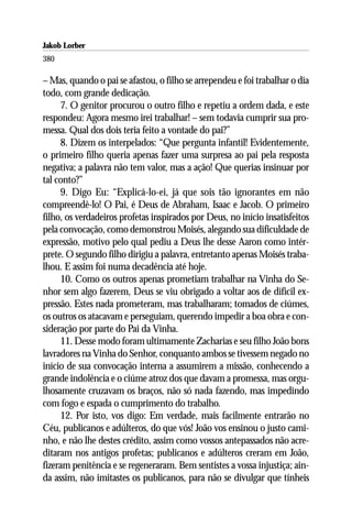 Jakob Lorber
380

– Mas, quando o pai se afastou, o filho se arrependeu e foi trabalhar o dia
todo, com grande dedicação.
     7. O genitor procurou o outro filho e repetiu a ordem dada, e este
respondeu: Agora mesmo irei trabalhar! – sem todavia cumprir sua pro-
messa. Qual dos dois teria feito a vontade do pai?”
     8. Dizem os interpelados: “Que pergunta infantil! Evidentemente,
o primeiro filho queria apenas fazer uma surpresa ao pai pela resposta
negativa; a palavra não tem valor, mas a ação! Que querias insinuar por
tal conto?”
     9. Digo Eu: “Explicá-lo-ei, já que sois tão ignorantes em não
compreendê-lo! O Pai, é Deus de Abraham, Isaac e Jacob. O primeiro
filho, os verdadeiros profetas inspirados por Deus, no início insatisfeitos
pela convocação, como demonstrou Moisés, alegando sua dificuldade de
expressão, motivo pelo qual pediu a Deus lhe desse Aaron como intér-
prete. O segundo filho dirigiu a palavra, entretanto apenas Moisés traba-
lhou. E assim foi numa decadência até hoje.
     10. Como os outros apenas prometiam trabalhar na Vinha do Se-
nhor sem algo fazerem, Deus se viu obrigado a voltar aos de difícil ex-
pressão. Estes nada prometeram, mas trabalharam; tomados de ciúmes,
os outros os atacavam e perseguiam, querendo impedir a boa obra e con-
sideração por parte do Pai da Vinha.
     11. Desse modo foram ultimamente Zacharias e seu filho João bons
lavradores na Vinha do Senhor, conquanto ambos se tivessem negado no
início de sua convocação interna a assumirem a missão, conhecendo a
grande indolência e o ciúme atroz dos que davam a promessa, mas orgu-
lhosamente cruzavam os braços, não só nada fazendo, mas impedindo
com fogo e espada o cumprimento do trabalho.
     12. Por isto, vos digo: Em verdade, mais facilmente entrarão no
Céu, publicanos e adúlteros, do que vós! João vos ensinou o justo cami-
nho, e não lhe destes crédito, assim como vossos antepassados não acre-
ditaram nos antigos profetas; publicanos e adúlteros creram em João,
fizeram penitência e se regeneraram. Bem sentistes a vossa injustiça; ain-
da assim, não imitastes os publicanos, para não se divulgar que tínheis
 