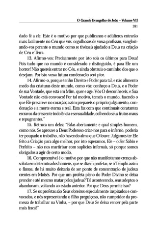 O Grande Evangelho de João – Volume VII
                                                                       381

dado fé a ele. Este é o motivo por que publicanos e adúlteros entrarão
mais facilmente no Céu que vós, orgulhosos de vossa profissão, vanglori-
ando-vos perante o mundo como se tivésseis ajudado a Deus na criação
de Céu e Terra.
     13. Afirmo-vos: Precisamente por isto sois os últimos para Deus!
Pois tudo que no mundo é considerado e distinguido, é para Ele um
horror! Não quereis entrar no Céu, e ainda obstruís o caminho dos que o
desejam. Por isto vossa futura condenação será pior.
     14. Afirmo-o, porque tenho Direito e Poder para tal, e não alimento
medo das criaturas deste mundo, como vós; conheço a Deus, e o Poder
de sua Vontade, que está em Mim, quer e age. Vós O desconheceis, e Sua
Vontade não está convosco! Por tal motivo, temeis o mundo, fazendo o
que Ele prescreve no coração; assim prepareis o próprio julgamento, con-
denação e a morte eterna e real. Esta faz com que continuais constantes
escravos da crescente indolência e sensualidade, colhendo seus frutos maus
e repugnantes.”
     15. Retruca um deles: “Falas abertamente e qual simples homem,
como nós. Se aprouve a Deus Poderoso criar-nos para o inferno, poderia
ter poupado o trabalho, não havendo alma que O louve. Julgamos ter Ele
feito a Criação para algo melhor, por isto esperamos, Ele – o Ser Sábio e
Perfeito – não nos martirizar com suplícios infernais, só porque somos
obrigados a agir de certo modo.
     16. Compreensível é o motivo por que não manifestamos crença ab-
soluta em determinados homens, que se dizem profetas; se o Templo assim
o fizesse, de há muito deixaria de ser ponto de concentração de judeus
crentes em Moisés. Por que um profeta pleno do Poder Divino se deixa
prender e até mesmo matar pelos judeus? Tal acontecendo, seus adeptos o
abandonam, voltando ao estado anterior. Por que Deus permite isso?
     17. Se os profetas são Seus obreiros especialmente inspirados e con-
vocados, e nós representando o filho preguiçoso, não cumpridor da pro-
messa de trabalhar na Vinha, – por que Deus Se deixa vencer pela parte
mais fraca?”
 