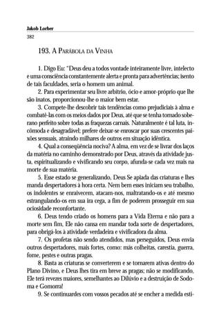 Jakob Lorber
382

      193. A PARÁBOLA DA VINHA

      1. Digo Eu: “Deus deu a todos vontade inteiramente livre, intelecto
e uma consciência constantemente alerta e pronta para advertências; isento
de tais faculdades, seria o homem um animal.
      2. Para experimentar seu livre arbítrio, ócio e amor-próprio que lhe
são inatos, proporcionou-lhe o maior bem estar.
      3. Compete-lhe descobrir tais tendências como prejudiciais à alma e
combatê-las com os meios dados por Deus, até que se tenha tornado sobe-
rano perfeito sobre todas as fraquezas carnais. Naturalmente é tal luta, in-
cômoda e desagradável; prefere deixar-se enroscar por suas crescentes pai-
xões sensuais, atraindo milhares de outros em situação idêntica.
      4. Qual a conseqüência nociva? A alma, em vez de se livrar dos laços
da matéria no caminho demonstrado por Deus, através da atividade jus-
ta, espiritualizando e vivificando seu corpo, afunda-se cada vez mais na
morte de sua matéria.
      5. Esse estado se generalizando, Deus Se apiada das criaturas e lhes
manda despertadores à hora certa. Nem bem esses iniciam seu trabalho,
os indolentes se enraivecem, atacam-nos, maltratando-os e até mesmo
estrangulando-os em sua ira cega, a fim de poderem prosseguir em sua
ociosidade reconfortante.
      6. Deus tendo criado os homens para a Vida Eterna e não para a
morte sem fim, Ele não cansa em mandar toda sorte de despertadores,
para obrigá-los à atividade verdadeira e vivificadora da alma.
      7. Os profetas não sendo atendidos, mas perseguidos, Deus envia
outros despertadores, mais fortes, como: más colheitas, carestia, guerra,
fome, pestes e outras pragas.
      8. Basta as criaturas se converterem e se tornarem ativas dentro do
Plano Divino, e Deus lhes tira em breve as pragas; não se modificando,
Ele terá revezes maiores, semelhantes ao Dilúvio e a destruição de Sodo-
ma e Gomorra!
      9. Se continuardes com vossos pecados até se encher a medida esti-
 