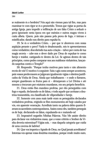 Jakob Lorber
384

se realmente és o herdeiro? Nós aqui não viemos para tal fim, mas para
examinar-te com rigor se és o prometido. Temos que vigiar as portas da
antiga Igreja, para impedir a infiltração de um falso Cristo a seduzir o
povo ignorante nesta época em que essênios e outros magos vivem à
custa alheia. Quem, pois não passou pela prova de fogo, é intruso e
mistificador, dando-nos direito para expulsá-lo.
     19. Se és o verdadeiro Cristo, – por que te aborreces com nossa
argüição perante o povo? Nada te desabonando, nós te apresentaremos
como verdadeiro; descobrindo tua auto-criação – talvez por conta de tua
magia secreta – cabe-nos o dever dado por Deus de expulsar-te como
hereje e traidor, castigando-te dentro da Lei. Se agimos dentro de tais
princípios, como podes comparar-nos aos maldosos vinhateiros, lançan-
do suspeitas contra o Templo?”
     20. Respondo: “Porque tenho motivos para tanto e não alimento
receio de vós! O motivo é o seguinte: Sois e agis como sempre aconteceu,
pois vossos predecessores se julgavam igualmente vigias e obreiros justifi-
cados da Vinha de Deus. Ainda que trabalhassem – e onde o fizessem,
sempre guardavam os frutos para si – deturpavam a Lei Divina e até
mesmo a trocavam por estatutos mundanos, em seu próprio benefício.
     21. Deus então lhes mandava profetas, por eles perseguidos com
fogo e espada, declarando-os de falsos, e todo aquele que aceitasse a dou-
trina transmitida, era classificado de vilipendiador e hereje.
     22. Somente cem anos mais tarde eram os perseguidos declarados
verdadeiros profetas, erigindo-se-lhes monumentos até hoje caiados por
vós, em aparente veneração. Acreditais tanto na palavra deles quanto fi-
zeram os sacerdotes contemporâneos. Assim como eles, também perseguis
os de hoje, declarando-os falsos, expulsando-os e matando-os!
     23. Impossível negardes Minhas Palavras. Não Me assiste direito
para declarar-vos vinhateiros maus, que a vosso critério o Senhor da Vi-
nha deveria exterminar?! Vigias sois, – mas daquela categoria que cuida
de uma caverna de ladrões!
     24. Que vos importa o Agrado de Deus, no Qual jamais acreditastes?
Interessa-vos apenas vossa doutrina mundana, porque rende muito ouro,
 