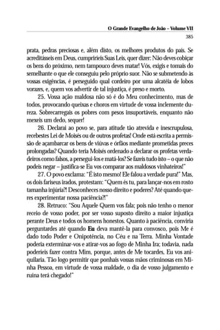 O Grande Evangelho de João – Volume VII
                                                                          385

prata, pedras preciosas e, além disto, os melhores produtos do país. Se
acreditásseis em Deus, cumpriríeis Suas Leis, quer dizer: Não deves cobiçar
os bens do próximo, nem tampouco deves matar! Vós, exigis e tomais do
semelhante o que ele conseguiu pelo próprio suor. Não se submetendo às
vossas exigências, é perseguido qual cordeiro por uma alcatéia de lobos
vorazes, e, quem vos advertir de tal injustiça, é preso e morto.
     25. Vossa ação maldosa não só é do Meu conhecimento, mas de
todos, provocando queixas e choros em virtude de vossa inclemente du-
reza. Sobrecarregais os pobres com pesos insuportáveis, enquanto não
mexeis um dedo, sequer!
     26. Declarai ao povo se, para atitude tão atrevida e inescrupulosa,
recebestes Lei de Moisés ou de outros profetas! Onde está escrita a permis-
são de açambarcar os bens de viúvas e órfãos mediante prometidas preces
prolongadas? Quando teria Moisés ordenado a declarar os profetas verda-
deiros como falsos, a persegui-los e matá-los? Se fazeis tudo isto – o que não
podeis negar – justifica-se Eu vos comparar aos maldosos vinhateiros!”
     27. O povo exclama: “É isto mesmo! Ele falou a verdade pura!” Mas,
os dois fariseus irados, protestam: “Quem és tu, para lançar-nos em rosto
tamanha injúria?! Desconheces nosso direito e poderes? Até quando que-
res experimentar nossa paciência?!”
     28. Retruco: “Sou Aquele Quem vos fala; pois não tenho o menor
receio de vosso poder, por ser vosso suposto direito a maior injustiça
perante Deus e todos os homens honestos. Quanto à paciência, conviria
perguntardes até quando Eu deva mantê-la para convosco, pois Me é
dado todo Poder e Onipotência, no Céu e na Terra. Minha Vontade
poderia exterminar-vos e atirar-vos ao fogo de Minha Ira; todavia, nada
poderíeis fazer contra Mim, porque, antes de Me tocardes, Eu vos ani-
quilaria. Tão logo permitir que ponhais vossas mãos criminosas em Mi-
nha Pessoa, em virtude de vossa maldade, o dia de vosso julgamento e
ruína terá chegado!”
 