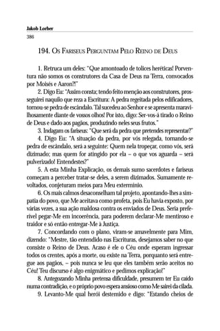Jakob Lorber
386

      194. OS FARISEUS PERGUNTAM PELO REINO DE DEUS

      1. Retruca um deles: “Que amontoado de tolices heréticas! Porven-
tura não somos os construtores da Casa de Deus na Terra, convocados
por Moisés e Aaron?!”
      2. Digo Eu: “Assim consta; tendo feito menção aos construtores, pros-
seguirei naquilo que reza a Escritura: A pedra regeitada pelos edificadores,
tornou-se pedra de escândalo. Tal sucedeu ao Senhor e se apresenta maravi-
lhosamente diante de vossos olhos! Por isto, digo: Ser-vos-á tirado o Reino
de Deus e dado aos pagãos, produzindo neles seus frutos.”
      3. Indagam os fariseus: “Que será da pedra que pretendes representar?”
      4. Digo Eu: “A situação da pedra, por vós relegada, tornando-se
pedra de escândalo, será a seguinte: Quem nela tropeçar, como vós, será
dizimado; mas quem for atingido por ela – o que vos aguarda – será
pulverizado! Entendestes?”
      5. A esta Minha Explicação, os demais sumo sacerdotes e fariseus
começam a perceber tratar-se deles, a serem dizimados. Sumamente re-
voltados, conjeturam meios para Meu extermínio.
      6. Os mais calmos desaconselham tal projeto, apontando-lhes a sim-
patia do povo, que Me aceitava como profeta, pois Eu havia exposto, por
várias vezes, a sua ação maldosa contra os enviados de Deus. Seria prefe-
rível pegar-Me em incoerência, para poderem declarar-Me mentiroso e
traidor e só então entregar-Me à Justiça.
      7. Concordando com o plano, viram-se amavelmente para Mim,
dizendo: “Mestre, tão entendido nas Escrituras, desejamos saber no que
consiste o Reino de Deus. Acaso é ele o Céu onde esperam ingressar
todos os crentes, após a morte, ou existe na Terra, porquanto será entre-
gue aos pagãos, – pois nunca se leu que eles também serão aceitos no
Céu! Teu discurso é algo enigmático e pedimos explicação!”
      8. Antegozando Minha pretensa dificuldade, presumem ter Eu caído
numa contradição, e o próprio povo espera ansioso como Me sairei da cilada.
      9. Levanto-Me qual herói destemido e digo: “Estando cheios de
 