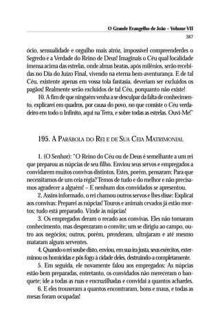 O Grande Evangelho de João – Volume VII
                                                                               387

ócio, sensualidade e orgulho mais atróz, impossível compreenderdes o
Segredo e a Verdade do Reino de Deus! Imaginais o Céu qual localidade
imensa acima das estrelas, onde almas beatas, após milênios, serão recebi-
das no Dia do Juízo Final, vivendo na eterna bem-aventurança. E de tal
Céu, existente apenas em vossa tola fantasia, deveriam ser excluídos os
pagãos! Realmente serão excluídos de tal Céu, porquanto não existe!
      10. A fim de que ninguém venha a se desculpar da falta de conhecimen-
to, explicarei em quadros, por causa do povo, no que consiste o Céu verda-
deiro em todo o Infinito, aqui na Terra, e sobre todas as estrelas. Ouvi-Me!”



     195. A PARÁBOLA DO REI E DE SUA CEIA MATRIMONIAL

      1. (O Senhor): “O Reino do Céu ou de Deus é semelhante a um rei
que preparou as núpcias de seu filho. Enviou seus servos e empregados a
convidarem muitos convivas distintos. Estes, porém, pensaram: Para que
necessitamos de um ceia régia? Temos de tudo e do melhor e não precisa-
mos agradecer a alguém! – E nenhum dos convidados se apresentou.
      2. Assim informado, o rei chamou outros servos e lhes disse: Explicai
aos convivas: Preparei as núpcias! Touros e animais cevados já estão mor-
tos; tudo está preparado. Vinde às núpcias!
      3. Os empregados deram o recado aos convivas. Eles não tomaram
conhecimento, mas desprezaram o convite; um se dirigiu ao campo, ou-
tro aos negócios; outros, porém, prenderam, ultrajaram e até mesmo
mataram alguns serventes.
      4. Quando o rei soube disto, enviou, em sua ira justa, seus exércitos, exter-
minou os homicidas e pôs fogo à cidade deles, destruindo-a completamente.
      5. Em seguida, ele novamente falou aos empregados: As núpcias
estão bem preparadas, entretanto, os convidados não mereceram o ban-
quete; ide a todas as ruas e encruzilhadas e convidai a quantos achardes.
      6. E eles trouxeram a quantos encontraram, bons e maus, e todas as
mesas foram ocupadas!
 