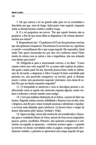 Jakob Lorber
388

     7. Eis que entrou o rei no grande salão para ver os convidados e
descobriu um que, nem de longe, tinha posto veste nupcial, enquanto
todos os demais haviam vestido a melhor roupa.
     8. E o rei perguntou aos servos: “Por que aquele homem não se
preparou, a fim de que meus olhos se alegrassem e ele evitasse aborreci-
mentos aos outros?”
     9. Responderam eles: “Ó poderoso rei! É um dos primeiros convivas
que não quiseram comparecer. Encontramo-lo na terceira vez, repetimos
o convite e aconselhamos-lhe a usar roupa nupcial. Ele respondeu: Qual
nada! Não quero incomodar-me por isso; irei conforme estou! Deste
modo ele entrou com os outros e não o impedimos, não nos achando
com direito para tanto!”
     10. Dirigindo-se para o mencionado conviva, o rei disse: “Como
ousaste entrar sem veste nupcial? Vê, as mesas estão repletas de pobres,
dos quais a maior parte foi má, havendo poucos bons; todos se enfeita-
ram de tal modo, a alegrarem o Meu Coração! Já foste convidado pela
primeira vez, não querendo comparecer; na terceira, geral, te deixaste
mover e entrar, sem paramentos nupciais; entretanto, tens meios de so-
bra! Por que me fizeste tamanha vergonha?”
     11. O interpelado se aborreceu e nem se desculpou perante o rei,
silenciando como se aquele não merecesse resposta alguma, muito em-
bora o soberano o tivesse tratado como amigo.
     12. Com essa maldosa obstinação ele se irritou, a ponto de dizer aos
lacaios: Pagando minha enorme afabilidade e lhaneza com revolta, raiva
e desprezo, atai-lhe pés e mãos (vontade amorosa e sabedoria) e expulsai-
o às trevas mais afastadas (puro intelecto). Lá haverá choro e ranger de
dentes (discussões sobre Justiça, Verdade e Vida).
     13. Agora vos digo, terem sido muitos de vós considerados e chama-
dos para o verdadeiro Reino de Deus, através de Seus servos inspirados;
poucos, porém, escolhidos. Primeiro, não quiseram comparecer à ceri-
mônia; em seguida, se opuseram – conforme acontece agora – e quando
na terceira vez foram convidados todos os pagãos, comparecendo devi-
damente vestidos, o primeiro se apresentou sem roupa nupcial; tal qua-
 