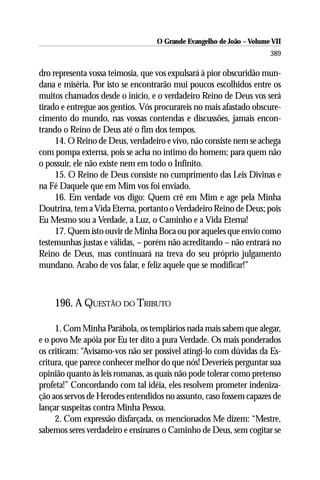 O Grande Evangelho de João – Volume VII
                                                                      389

dro representa vossa teimosia, que vos expulsará à pior obscuridão mun-
dana e miséria. Por isto se encontrarão mui poucos escolhidos entre os
muitos chamados desde o início, e o verdadeiro Reino de Deus vos será
tirado e entregue aos gentios. Vós procurareis no mais afastado obscure-
cimento do mundo, nas vossas contendas e discussões, jamais encon-
trando o Reino de Deus até o fim dos tempos.
     14. O Reino de Deus, verdadeiro e vivo, não consiste nem se achega
com pompa externa, pois se acha no íntimo do homem; para quem não
o possuir, ele não existe nem em todo o Infinito.
     15. O Reino de Deus consiste no cumprimento das Leis Divinas e
na Fé Daquele que em Mim vos foi enviado.
     16. Em verdade vos digo: Quem crê em Mim e age pela Minha
Doutrina, tem a Vida Eterna, portanto o Verdadeiro Reino de Deus; pois
Eu Mesmo sou a Verdade, a Luz, o Caminho e a Vida Eterna!
     17. Quem isto ouvir de Minha Boca ou por aqueles que envio como
testemunhas justas e válidas, – porém não acreditando – não entrará no
Reino de Deus, mas continuará na treva do seu próprio julgamento
mundano. Acabo de vos falar, e feliz aquele que se modificar!”



    196. A QUESTÃO DO TRIBUTO

     1. Com Minha Parábola, os templários nada mais sabem que alegar,
e o povo Me apóia por Eu ter dito a pura Verdade. Os mais ponderados
os criticam: “Avisamo-vos não ser possível atingi-lo com dúvidas da Es-
critura, que parece conhecer melhor do que nós! Deveríeis perguntar sua
opinião quanto às leis romanas, as quais não pode tolerar como pretenso
profeta!” Concordando com tal idéia, eles resolvem prometer indeniza-
ção aos servos de Herodes entendidos no assunto, caso fossem capazes de
lançar suspeitas contra Minha Pessoa.
     2. Com expressão disfarçada, os mencionados Me dizem: “Mestre,
sabemos seres verdadeiro e ensinares o Caminho de Deus, sem cogitar se
 