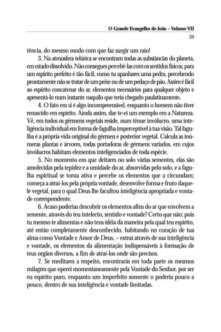 O Grande Evangelho de João – Volume VII
                                                                          39

tência, do mesmo modo com que faz surgir um raio!
     3. Na atmosfera telúrica se encontram todas as substâncias do planeta,
em estado dissolvido. Não consegues percebê-las com os sentidos físicos; para
um espírito perfeito é tão fácil, como tu apanhares uma pedra, percebendo
prontamente não se tratar de um peixe ou de um pedaço de pão. Assim é fácil
ao espírito concatenar do ar, elementos necessários para qualquer objeto e
apresentá-lo num instante naquilo que teria chegado paulatinamente.
     4. O fato em si é algo incompreensível, enquanto o homem não tiver
renascido em espírito. Ainda assim, dar-te-ei um exemplo em a Natureza.
Vê, em todos os gérmens vegetais reside, num tênue invólucro, uma inte-
ligência individual em forma de fagulha imperceptível à tua visão. Tal fagu-
lha é a própria vida original do gérmen e posterior vegetal. Calcula as inú-
meras plantas e árvores, todas portadoras de gérmens variados, em cujos
invólucros habitam elementos inteligenciados de toda espécie.
     5. No momento em que deitares no solo várias sementes, elas são
amolecidas pela tepidez e a umidade do ar, absorvidas pelo solo, e a fagu-
lha espiritual se torna ativa e percebe os elementos que a circundam;
começa a atraí-los pela própria vontade, desenvolve forma e fruto daque-
le vegetal, para o qual Deus lhe facultou inteligência apropriada e vonta-
de correspondente.
     6. Acaso poderias descobrir os elementos afins do ar que envolvem a
semente, através do teu intelecto, sentido e vontade? Certo que não; pois
tu mesmo te alimentas e não tens idéia da maneira pela qual teu espírito,
até então completamente desconhecido, habitando no coração de tua
alma como Vontade e Amor de Deus, – extrai através de sua inteligência
e vontade, os elementos da alimentação indispensáveis à formação de
teus orgãos diversos, a fim de atraí-los onde são precisos.
     7. Se meditares a respeito, encontrarás em toda parte os mesmos
milagres que operei momentaneamente pela Vontade do Senhor, por ser
eu espírito puro, enquanto um imperfeito somente o poderia pouco a
pouco, dentro de sua inteligência e vontade limitadas.
 