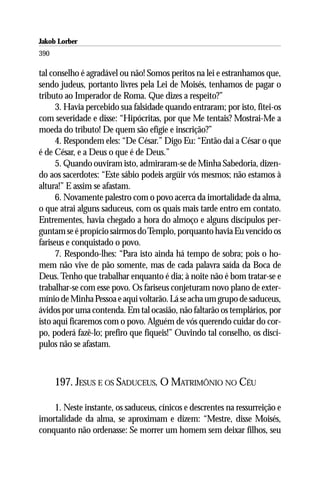 Jakob Lorber
390

tal conselho é agradável ou não! Somos peritos na lei e estranhamos que,
sendo judeus, portanto livres pela Lei de Moisés, tenhamos de pagar o
tributo ao Imperador de Roma. Que dizes a respeito?”
      3. Havia percebido sua falsidade quando entraram; por isto, fitei-os
com severidade e disse: “Hipócritas, por que Me tentais? Mostrai-Me a
moeda do tributo! De quem são efígie e inscrição?”
      4. Respondem eles: “De César.” Digo Eu: “Então dai a César o que
é de César, e a Deus o que é de Deus.”
      5. Quando ouviram isto, admiraram-se de Minha Sabedoria, dizen-
do aos sacerdotes: “Este sábio podeis argüir vós mesmos; não estamos à
altura!” E assim se afastam.
      6. Novamente palestro com o povo acerca da imortalidade da alma,
o que atrai alguns saduceus, com os quais mais tarde entro em contato.
Entrementes, havia chegado a hora do almoço e alguns discípulos per-
guntam se é propício sairmos do Templo, porquanto havia Eu vencido os
fariseus e conquistado o povo.
      7. Respondo-lhes: “Para isto ainda há tempo de sobra; pois o ho-
mem não vive de pão somente, mas de cada palavra saída da Boca de
Deus. Tenho que trabalhar enquanto é dia; à noite não é bom tratar-se e
trabalhar-se com esse povo. Os fariseus conjeturam novo plano de exter-
mínio de Minha Pessoa e aqui voltarão. Lá se acha um grupo de saduceus,
ávidos por uma contenda. Em tal ocasião, não faltarão os templários, por
isto aqui ficaremos com o povo. Alguém de vós querendo cuidar do cor-
po, poderá fazê-lo; prefiro que fiqueis!” Ouvindo tal conselho, os discí-
pulos não se afastam.



      197. JESUS E OS SADUCEUS. O MATRIMÔNIO NO CÉU

    1. Neste instante, os saduceus, cínicos e descrentes na ressurreição e
imortalidade da alma, se aproximam e dizem: “Mestre, disse Moisés,
conquanto não ordenasse: Se morrer um homem sem deixar filhos, seu
 