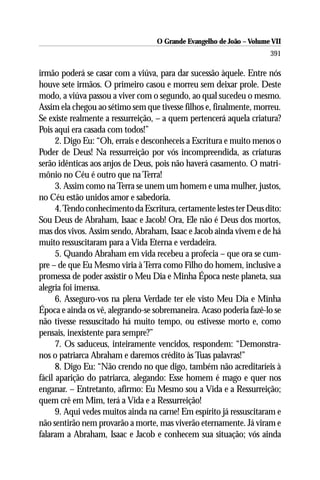 O Grande Evangelho de João – Volume VII
                                                                       391

irmão poderá se casar com a viúva, para dar sucessão àquele. Entre nós
houve sete irmãos. O primeiro casou e morreu sem deixar prole. Deste
modo, a viúva passou a viver com o segundo, ao qual sucedeu o mesmo.
Assim ela chegou ao sétimo sem que tivesse filhos e, finalmente, morreu.
Se existe realmente a ressurreição, – a quem pertencerá aquela criatura?
Pois aqui era casada com todos!”
      2. Digo Eu: “Oh, errais e desconheceis a Escritura e muito menos o
Poder de Deus! Na ressurreição por vós incompreendida, as criaturas
serão idênticas aos anjos de Deus, pois não haverá casamento. O matri-
mônio no Céu é outro que na Terra!
      3. Assim como na Terra se unem um homem e uma mulher, justos,
no Céu estão unidos amor e sabedoria.
      4. Tendo conhecimento da Escritura, certamente lestes ter Deus dito:
Sou Deus de Abraham, Isaac e Jacob! Ora, Ele não é Deus dos mortos,
mas dos vivos. Assim sendo, Abraham, Isaac e Jacob ainda vivem e de há
muito ressuscitaram para a Vida Eterna e verdadeira.
      5. Quando Abraham em vida recebeu a profecia – que ora se cum-
pre – de que Eu Mesmo viria à Terra como Filho do homem, inclusive a
promessa de poder assistir o Meu Dia e Minha Época neste planeta, sua
alegria foi imensa.
      6. Asseguro-vos na plena Verdade ter ele visto Meu Dia e Minha
Época e ainda os vê, alegrando-se sobremaneira. Acaso poderia fazê-lo se
não tivesse ressuscitado há muito tempo, ou estivesse morto e, como
pensais, inexistente para sempre?”
      7. Os saduceus, inteiramente vencidos, respondem: “Demonstra-
nos o patriarca Abraham e daremos crédito às Tuas palavras!”
      8. Digo Eu: “Não crendo no que digo, também não acreditaríeis à
fácil aparição do patriarca, alegando: Esse homem é mago e quer nos
enganar. – Entretanto, afirmo: Eu Mesmo sou a Vida e a Ressurreição;
quem crê em Mim, terá a Vida e a Ressurreição!
      9. Aqui vedes muitos ainda na carne! Em espírito já ressuscitaram e
não sentirão nem provarão a morte, mas viverão eternamente. Já viram e
falaram a Abraham, Isaac e Jacob e conhecem sua situação; vós ainda
 