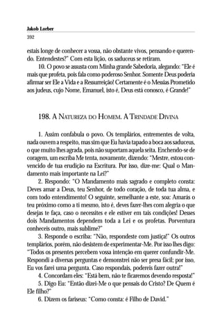 Jakob Lorber
392

estais longe de conhecer a vossa, não obstante vivos, pensando e queren-
do. Entendestes?” Com esta lição, os saduceus se retiram.
     10. O povo se assusta com Minha grande Sabedoria, alegando: “Ele é
mais que profeta, pois fala como poderoso Senhor. Somente Deus poderia
afirmar ser Ele a Vida e a Ressurreição! Certamente é o Messias Prometido
aos judeus, cujo Nome, Emanuel, isto é, Deus está conosco, é Grande!”



      198. A NATUREZA DO HOMEM. A TRINDADE DIVINA

     1. Assim confabula o povo. Os templários, entrementes de volta,
nada ouvem a respeito, mas sim que Eu havia tapado a boca aos saduceus,
o que muito lhes agrada, pois não suportam aquela seita. Enchendo-se de
coragem, um escriba Me tenta, novamente, dizendo: “Mestre, estou con-
vencido de tua erudição na Escritura. Por isso, dize-me: Qual o Man-
damento mais importante na Lei?”
     2. Respondo: “O Mandamento mais sagrado e completo consta:
Deves amar a Deus, teu Senhor, de todo coração, de toda tua alma, e
com todo entendimento! O seguinte, semelhante a este, soa: Amarás o
teu próximo como a ti mesmo, isto é, deves fazer-lhes com alegria o que
desejas te faça, caso o necessites e ele estiver em tais condições! Desses
dois Mandamentos dependem toda a Lei e os profetas. Porventura
conheceis outro, mais sublime?”
     3. Responde o escriba: “Não, respondeste com justiça!” Os outros
templários, porém, não desistem de experimentar-Me. Por isso lhes digo:
“Todos os presentes percebem vossa intenção em querer confundir-Me.
Respondi a diversas perguntas e demonstrei não ser presa fácil; por isso,
Eu vos farei uma pergunta. Caso respondais, podereis fazer outra!”
     4. Concordam eles: “Está bem, não te ficaremos devendo resposta!”
     5. Digo Eu: “Então dizei-Me o que pensais do Cristo? De Quem é
Ele filho?”
     6. Dizem os fariseus: “Como consta: é Filho de David.”
 