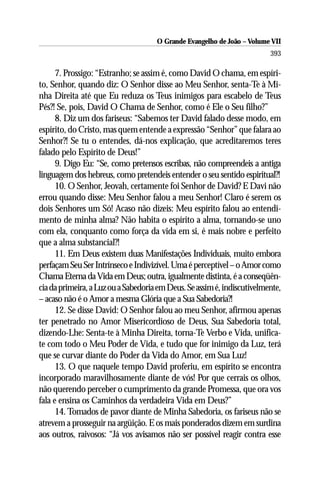 O Grande Evangelho de João – Volume VII
                                                                         393

      7. Prossigo: “Estranho; se assim é, como David O chama, em espíri-
to, Senhor, quando diz: O Senhor disse ao Meu Senhor, senta-Te à Mi-
nha Direita até que Eu reduza os Teus inimigos para escabelo de Teus
Pés?! Se, pois, David O Chama de Senhor, como é Ele o Seu filho?”
      8. Diz um dos fariseus: “Sabemos ter David falado desse modo, em
espírito, do Cristo, mas quem entende a expressão “Senhor” que falara ao
Senhor?! Se tu o entendes, dá-nos explicação, que acreditaremos teres
falado pelo Espírito de Deus!”
      9. Digo Eu: “Se, como pretensos escribas, não compreendeis a antiga
linguagem dos hebreus, como pretendeis entender o seu sentido espiritual?!
      10. O Senhor, Jeovah, certamente foi Senhor de David? E Davi não
errou quando disse: Meu Senhor falou a meu Senhor! Claro é serem os
dois Senhores um Só! Acaso não dizeis: Meu espírito falou ao entendi-
mento de minha alma? Não habita o espírito a alma, tornando-se uno
com ela, conquanto como força da vida em si, é mais nobre e perfeito
que a alma substancial?!
      11. Em Deus existem duas Manifestações Individuais, muito embora
perfaçam Seu Ser Intrínseco e Indivizível. Uma é perceptível – o Amor como
Chama Eterna da Vida em Deus; outra, igualmente distinta, é a conseqüên-
cia da primeira, a Luz ou a Sabedoria em Deus. Se assim é, indiscutivelmente,
– acaso não é o Amor a mesma Glória que a Sua Sabedoria?!
      12. Se disse David: O Senhor falou ao meu Senhor, afirmou apenas
ter penetrado no Amor Misericordioso de Deus, Sua Sabedoria total,
dizendo-Lhe: Senta-te à Minha Direita, torna-Te Verbo e Vida, unifica-
te com todo o Meu Poder de Vida, e tudo que for inimigo da Luz, terá
que se curvar diante do Poder da Vida do Amor, em Sua Luz!
      13. O que naquele tempo David proferiu, em espírito se encontra
incorporado maravilhosamente diante de vós! Por que cerrais os olhos,
não querendo perceber o cumprimento da grande Promessa, que ora vos
fala e ensina os Caminhos da verdadeira Vida em Deus?”
      14. Tomados de pavor diante de Minha Sabedoria, os fariseus não se
atrevem a prosseguir na argüição. E os mais ponderados dizem em surdina
aos outros, raivosos: “Já vos avisamos não ser possível reagir contra esse
 