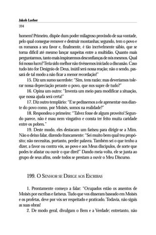 Jakob Lorber
394

homem! Primeiro, dispõe dum poder milagroso provindo de sua vontade,
pelo qual consegue remover e destruir montanhas; segundo, tem o povo e
os romanos a seu favor e, finalmente, é tão incrivelmente sábio, que se
torna difícil até mesmo lançar suspeitas entre a multidão. Quanto mais
perguntarmos, tanto mais inspiraremos desconfianças de nós mesmos. Qual
foi nosso lucro? Teria sido melhor não tivéssemos iniciado a discussão. Caso
tudo isto for Desígnio de Deus, inútil será nossa reação; não o sendo, pas-
sará de tal modo a não ficar a menor recordação!”
      15. Diz um sumo sacerdote: “Sim, tens razão; mas deveríamos tole-
rar nossa depreciação perante o povo, que nos supre de tudo?”
      16. Opina um outro: “Inventa um meio para modificar a situação,
que nossa ajuda será certa!”
      17. Diz outro templário: “E se pedíssemos a ele apresentar-nos dian-
te do povo como, por Moisés, somos na realidade?”
      18. Respondeu o primeiro: “Talvez fosse de algum proveito! Segun-
do parece, não é mau nem vingativo e consta ter feito muita caridade
entre os pobres.”
      19. Deste modo, eles destacam um fariseu para dirigir-se a Mim.
Não o deixo falar, dizendo francamente: “Sei muito bem qual teu propó-
sito; não necessitas, portanto, perder palavra. Também sei o que tenho a
dizer, a favor ou contra vós, ao povo e aos Meus discípulos, de sorte que
podes te afastar ou ouvir o que direi!” Dando meia-volta, ele se junta ao
grupo de seus afins, onde todos se prestam a ouvir o Meu Discurso.



      199. O SENHOR SE DIRIGE AOS ESCRIBAS

     1. Prontamente começo a falar: “Ocupados estão os assentos de
Moisés por escribas e fariseus. Tudo que vos disseram baseado em Moisés
e os profetas, deve por vós ser respeitado e praticado. Todavia, não sigais
as suas obras!
     2. De modo geral, divulgam o Bem e a Verdade; entretanto, não
 