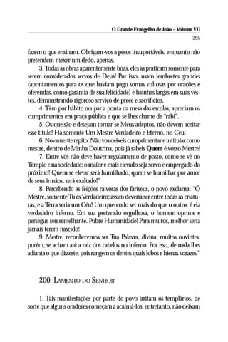 O Grande Evangelho de João – Volume VII
                                                                        395

fazem o que ensinam. Obrigam-vos a pesos insuportáveis, enquanto não
pretendem mexer um dedo, apenas.
      3. Todas as obras aparentemente boas, eles as praticam somente para
serem considerados servos de Deus! Por isso, usam lembretes grandes
(apontamentos para os que haviam pago somas vultosas por orações e
oferendas, como garantia de sua felicidade) e bainhas largas em suas ves-
tes, demonstrando rigoroso serviço de prece e sacrifícios.
      4. Têm por hábito ocupar a ponta da mesa das escolas, apreciam os
cumprimentos em praça pública e que se lhes chame de “rabi”.
      5. Os que são e desejam tornar-se Meus adeptos, não devem aceitar
esse título! Há somente Um Mestre Verdadeiro e Eterno, no Céu!
      6. Novamente repito: Não vos deixeis cumprimentar e intitular como
mestre, dentro de Minha Doutrina, pois já sabeis Quem é vosso Mestre!
      7. Entre vós não deve haver regulamento de posto, como se vê no
Templo e na sociedade; o maior e mais elevado seja servo e empregado do
próximo! Quem se elevar será humilhado, quem se humilhar por amor
de seus irmãos, será exaltado!”
      8. Percebendo as feições raivosas dos fariseus, o povo exclama: “Ó
Mestre, somente Tu és Verdadeiro; assim deveria ser entre todas as criatu-
ras, e a Terra seria um Céu! Um querendo ser mais do que o outro, é ela
verdadeiro inferno. Em sua pretensão orgulhosa, o homem oprime e
persegue seu semelhante. Pobre Humanidade! Para muitos, melhor seria
jamais terem nascido!
      9. Mestre, reconhecemos ser Tua Palavra, divina; muitos ouvintes,
porém, se acham até a raiz dos cabelos no inferno. Por isso, de nada lhes
adianta o que disseste, pois rangem os dentes quais lobos e hienas vorazes!”



     200. LAMENTO DO SENHOR

     1. Tais manifestações por parte do povo irritam os templários, de
sorte que alguns oradores começam a acalmá-los; entretanto, não deixam
 