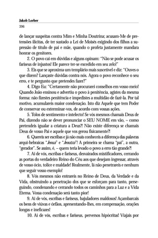 Jakob Lorber
396

de lançar suspeitas contra Mim e Minha Doutrina; acusam-Me de pre-
tensões ilícitas, de ter sustado a Lei de Moisés exigindo dos filhos a su-
pressão de título de pai e mãe, quando o profeta justamente mandara
honrar os genitores.
      2. O povo cai em dúvidas e alguns opinam: “Não se pode acusar os
fariseus de injustos! Ele parece ter-se excedido em seu zelo!”
      3. Eis que se aproxima um templário mais suscetível e diz: “Ouves o
que dizem? Lançaste dúvidas contra nós. Agora o povo reconhece o seu
erro, e te pergunto que pretendes fazer?”
      4. Digo Eu: “Certamente não procurarei conselhos em vosso meio!
Quando João ensinou e advertiu o povo à penitência, agistes da mesma
forma: não fizestes penitência e impedistes a multidão de fazê-la. Por tal
motivo, acumulareis maior condenação. Isto diz Aquele que tem Poder
de conservar ou exterminar-vos, de acordo com vossas ações.
      5. Tolos de sentimento e intelecto! Se vós mesmos chamais Deus de
Pai, dizendo não se dever pronunciar o SEU NOME em vão, – como
pretendeis igualar a criatura a Deus?! Não existe diferença se chamais
Deus de vosso Pai e aquele que vos gerou fisicamente?!
      6. Quereis ser escribas e já não mais conheceis a diferença das palavras
arqui-hebraicas “Jeoua” e “Jeoutza”! A primeira se chama “pai”, a outra,
“gerador”. Se assim, é, – quem teria levado o povo a erro tão grande?!
      7. Ai de vós, escribas e fariseus, desvairados mistificadores, cerrando
as portas do verdadeiro Reino do Céu aos que desejam ingressar, através
de vosso ócio, tolice e maldade! Realmente, lá não penetrareis e nenhum
que seguir vosso exemplo!
      8. Vós mesmos não entrareis no Reino de Deus, da Verdade e da
Vida, obstruindo a penetração dos que se esforçam para tanto, perse-
guindo, condenando e cerrando todos os caminhos para a Luz e a Vida
Eterna. Vossa condenação será tanto pior!
      9. Ai de vós, escribas e fariseus, bajuladores maldosos! Açambarcais
os bens de viúvas e órfãos, apresentando-lhes, em compensação, orações
longas e ineficazes!
      10. Ai de vós, escribas e fariseus, perversos hipócritas! Viajais por
 