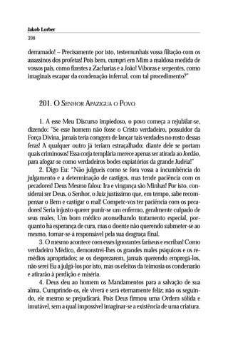 Jakob Lorber
398

derramado! – Precisamente por isto, testemunhais vossa filiação com os
assassinos dos profetas! Pois bem, cumpri em Mim a maldosa medida de
vossos pais, como fizestes a Zacharias e a João! Víboras e serpentes, como
imaginais escapar da condenação infernal, com tal procedimento?”



      201. O SENHOR APAZIGUA O POVO

      1. A esse Meu Discurso impiedoso, o povo começa a rejubilar-se,
dizendo: “Se esse homem não fosse o Cristo verdadeiro, possuidor da
Força Divina, jamais teria coragem de lançar tais verdades no rosto dessas
feras! A qualquer outro já teriam estraçalhado; diante dele se portam
quais criminosos! Essa corja templária merece apenas ser atirada ao Jordão,
para afogar-se como verdadeiros bodes expiatórios da grande Judéia!”
      2. Digo Eu: “Não julgueis como se fora vossa a incumbência do
julgamento e a determinação de castigos, mas tende paciência com os
pecadores! Deus Mesmo falou: Ira e vingança são Minhas! Por isto, con-
siderai ser Deus, o Senhor, o Juiz justíssimo que, em tempo, sabe recom-
pensar o Bem e castigar o mal! Compete-vos ter paciência com os peca-
dores! Seria injusto querer punir-se um enfermo, geralmente culpado de
seus males. Um bom médico aconselhando tratamento especial, por-
quanto há esperança de cura, mas o doente não querendo submeter-se ao
mesmo, tornar-se-á responsável pela sua desgraça final.
      3. O mesmo acontece com esses ignorantes fariseus e escribas! Como
verdadeiro Médico, demonstrei-lhes os grandes males psíquicos e os re-
médios apropriados; se os desprezarem, jamais querendo empregá-los,
não serei Eu a julgá-los por isto, mas os efeitos da teimosia os condenarão
e atirarão à perdição e miséria.
      4. Deus deu ao homem os Mandamentos para a salvação de sua
alma. Cumprindo-os, ele viverá e será eternamente feliz; não os seguin-
do, ele mesmo se prejudicará. Pois Deus firmou uma Ordem sólida e
imutável, sem a qual impossível imaginar-se a existência de uma criatura.
 
