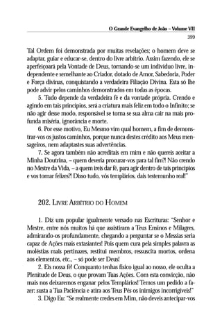 O Grande Evangelho de João – Volume VII
                                                                         399

Tal Ordem foi demonstrada por muitas revelações; o homem deve se
adaptar, guiar e educar-se, dentro do livre arbítrio. Assim fazendo, ele se
aperfeiçoará pela Vontade de Deus, tornando-se um indivíduo livre, in-
dependente e semelhante ao Criador, dotado de Amor, Sabedoria, Poder
e Força divinas, conquistando a verdadeira Filiação Divina. Esta só lhe
pode advir pelos caminhos demonstrados em todas as épocas.
     5. Tudo depende da verdadeira fé e da vontade própria. Crendo e
agindo em tais princípios, será a criatura mais feliz em todo o Infinito; se
não agir desse modo, responsável se torna se sua alma cair na mais pro-
funda miséria, ignorância e morte.
     6. Por esse motivo, Eu Mesmo vim qual homem, a fim de demons-
trar-vos os justos caminhos, porque nunca destes crédito aos Meus men-
sageiros, nem adaptastes suas advertências.
     7. Se agora também não acreditais em mim e não quereis aceitar a
Minha Doutrina, – quem deveria procurar-vos para tal fim?! Não crendo
no Mestre da Vida, – a quem ireis dar fé, para agir dentro de tais princípios
e vos tornar felizes?! Disso tudo, vós templários, dais testemunho real!”



     202. LIVRE ARBÍTRIO DO HOMEM

      1. Diz um popular igualmente versado nas Escrituras: “Senhor e
Mestre, entre nós muitos há que assistiram a Teus Ensinos e Milagres,
admirando-os profundamente, chegando a perguntar se o Messias seria
capaz de Ações mais extasiantes! Pois quem cura pela simples palavra as
moléstias mais pertinazes, restitui membros, ressuscita mortos, ordena
aos elementos, etc., – só pode ser Deus!
      2. Eis nossa fé! Conquanto tenhas físico igual ao nosso, ele oculta a
Plenitude de Deus, o que provam Tuas Ações. Com esta convicção, não
mais nos deixaremos enganar pelos Templários! Temos um pedido a fa-
zer: susta a Tua Paciência e atira aos Teus Pés os inimigos incorrigíveis!”
      3. Digo Eu: “Se realmente credes em Mim, não deveis antecipar-vos
 