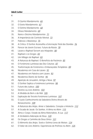Jakob Lorber
4

31.    O Quinto Mandamento 65
32.    O Sexto Mandamento 67
33.    O Sétimo Mandamento 68
34.    Oitavo Mandamento 69
35.    Nono e Décimo Mandamentos 71
36.    A Importância do Controle Mental 73
37.    Pobreza e Abastança 75
38.    A Crítica. O Senhor Aconselha a Externação Total das Dúvidas 76
39.    Parecer do Jovem Escravo. Futuro da Rússia 78
40.    Lázaro e Raphael Servem aos Hóspedes 80
41.    Raphael e os Gregos 83
42.    Um Milagre de Raphael 83
43.    A Natureza de Raphael. O Benefício da Paciência 85
44.    O Fenômeno Luminoso das Dez Colunas 87
45.    Trasformação do Fenônemo e Embaraçodos Templários 89
46.    Nicodemos em Casa de Lázaro 91
47.    Nicodemos em Palestra com Lázaro 93
48.    Nicodemos Diante do Senhor 95
49.    Aparição de Jerusalém, Antiga e Nova 97
50.    O Senhor Explica o Fenômeno Luminoso 98
51.    Futuro dos Judeus 100
52.    Destino ou Livre Arbítrio 103
53.    A Medida do Bem e do Mal 105
54.    Explicação do Terceiro Fenômeno Luminoso 107
55.    O Justo Conhecimento da Sabedoria Divina Através do
       Renascimento 109
56.    A Natureza dos Anjos. Amor e Sabedoria, Coração e Intelecto 112
57.    A Escada de Jacob. Os Sonhos. A Alma no Além 115
58.    Alma e Corpo. Estado da Alma Materialista. A Lua 117
59.    A Verdadeira Adoração de Deus 120
60.    Os Gregos a Caminho do Deus Único 121
61.    O Alimento dos Anjos. Sexto e Sétimo Livros de Moisés 124
62.    O Valor do Livre Arbítrio. Experiências de Profetas no Além 125
 