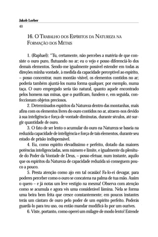 Jakob Lorber
40

     16. O TRABALHO DOS ESPÍRITOS DA NATUREZA NA
     FORMAÇÃO DOS METAIS

      1. (Raphael): “Tu, certamente, não percebes a matéria de que con-
siste o ouro puro, flutuando no ar; eu o vejo e posso diferenciá-lo dos
demais elementos. Sendo-me igualmente possível estender em todas as
direções minha vontade, à medida da capacidade perceptível ao espírito,
– posso concentrar, num montão visível, os elementos contidos no ar;
poderia também ajuntá-los numa forma qualquer, por exemplo, numa
taça. O ouro empregado seria tão natural, quanto aquele encontrado
pelos homens nas minas, que o purificam, fundem e, em seguida, con-
feccionam objetos preciosos.
      2. Determinados espíritos da Natureza dentro das montanhas, mais
afins com os elementos livres do ouro contidos no ar, atraem-nos devido
à sua inteligência e força de vontade diminutas, durante séculos, até sur-
gir quantidade de ouro.
      3. O fato de ser lento o acumular do ouro na Natureza se baseia na
reduzida capacidade de inteligência e força de tais elementos, durante seu
estado de prisão indispensável.
      4. Eu, como espírito elevadíssimo e perfeito, dotado das maiores
potências inteligenciadas, sem número e limite, e igualmente da plenitu-
de do Poder da Vontade de Deus, – posso efetuar, num instante, aquilo
que os espíritos da Natureza de capacidade reduzida só conseguem pou-
co a pouco.
      5. Presta atenção como ajo em tal ocasião! Fa-lo-ei devagar, para
poderes perceber como o ouro se concatena na palma de tua mão. Assim
o quero – e já notas um leve vestígio na mesma! Observa com atenção
como se acumula e agora vês uma considerável lâmina. Nela se forma
uma beira bem feita que cresce constantemente; em poucos instantes
terás um cântaro de ouro pelo poder de um espírito perfeito. Poderás
guardá-lo para teu uso, ou então mandar modificá-lo por um ourives.
      6. Viste, portanto, como operei um milagre de modo lento! Estende
 