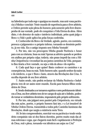 Jakob Lorber
400

na Sabedoria que tudo rege e apazigua no mundo, mas unir vossa paciên-
cia à Minha e concluir: Neste mundo de experiência para o livre arbítrio,
a Ordem permite ação plena do homem; pois somente pelo livre desem-
penho de sua vontade, pode ele conquistar a Vida Eterna da alma. Além
disto, é ele detentor de razão e intelecto individuais, pelos quais julga o
Bem e o Mal e pode aplicá-los pelas forças conferidas.
      4. Conhecedor do Bem e da Verdade, agindo, porém, em contrário,
provoca o julgamento e o próprio inferno, tornando-se demônio perfei-
to, já em vida. Eis o castigo imposto sem Minha Vontade!
      5. Por isto, não vos preocupem Minha grande Paciência e Amor
para com as criaturas, boas ou más! Apenas as advirto quando se perdem
em atalhos por própria culpa; todavia, não posso impedi-las com a Mi-
nha Onipotência e reconduzi-las aos justos caminhos da Vida, porquan-
to lhes tiraria a livre vontade, ou seja a vida da alma e do espírito.
      6. Cada qual faça o que quiser! Basta conhecer os caminhos e as
conseqüências, boas ou más. Todo homem sabe, quando senhor da razão
e do intelecto, o que é Bom e Justo, através das Revelações dos Céus. A
escolha depende de seu livre arbítrio.
      7. Assim sendo, não podeis reclamar da Minha Paciência e Indul-
gência; tem de ser assim neste mundo, Escola para futuros filhos verda-
deiros de Deus.
      8. Sendo destinados a se tornarem espíritos e seres perfeitamente idênti-
cos a Deus, seu livre arbítrio tem de ter campo de ação até o Infinito, poden-
do tornar-se verdadeiros demônios, responsáveis pelo próprio sofrimento.
      9. Por isto, não julgarei nem punirei pela Onipotência, em virtude
das más ações, porém, o próprio homem fará isto, e a Lei imutável de
Minha Ordem Eterna, transmitida a todos pelo Caminho luminoso das
Revelações, desde que surgiu a existência nesta Terra.
      10. Se isto compreendestes, exercitai-vos na paciência e tende verda-
deira compaixão não só dos físicos doentios, porém muito mais das al-
mas enfermas e cegas, que chegareis mais fácil e rapidamente à Perfeição
de Deus, real e plena, tornando-vos idênticos aos anjos no Céu!”
 