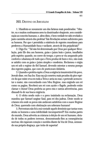 O Grande Evangelho de João – Volume VII
                                                                       401

    203. DESTINO DE JERUSÁLEM

      1. Manifesta-se novamente um dos fariseus mais ponderados: “Mes-
tre, eu e muitos confessamos seres tu doutrinador eloqüente, sem conside-
ração ao conceito humano, e, além disto, é bem verdade ter sido revelado o
justo caminho através dos profetas! Tais Revelações seriam suficientes para
os homens. Por que é permitida a existência de regentes mundanos para
perderem a Humanidade fraca e vacilante, através de leis prejudiciais?”
      2. Digo Eu: “Tal não foi determinado por Deus por qualquer Reve-
lação, pois Ele deu aos homens, guias e juízes leais e justos, insuflados
pelo espírito; quando, no correr do tempo, o povo se viu amparado pelo
conforto e abastança de tudo que a Terra produz de bom e rico, não mais
se satisfez com os guias e juízes simples e modestos. Reclamou e exigiu
um rei sob o regime do fiel Samuel, devendo ostentar a mesma pompa
dos regentes pagãos, que com ele praticavam idolatria.
      3. Quando o profeta expôs a Deus a exigência insustentável do povo,
Jeovah disse, em Sua Ira: Essa raça já cometeu mais pecados da pior espé-
cie do que existe erva em toda a Terra e areia no mar, e pretende acrescen-
tar o maior, não concordando com Meu Regime, mas exigindo um rei
como os pagãos. Receberá um rei com açoite e flagelo, podendo então
clamar e chorar! Deus proferiu ao povo esta e outras advertências, para
dissuadi-lo de sua louca exigência.
      4. O efeito sendo nulo e o povo insistindo na reclamação, Deus
mandou que Samuel ungisse Saul, para rei dos judeus. Deste modo se
criaram reis onde os povos não andavam satisfeitos com o suave Regime
de Deus, querendo com obstinação um soberano humano!
      5. Porventura não foi a má vontade aquele demônio que tantas vezes
atraiu os homens a uma infelicidade incomportável?! Em muitas partes
do mundo, Deus advertiu as criaturas à eleição de um rei humano, dota-
do de todos os poderes terrenos, demonstrando-lhes as conseqüências
nocivas; eles tapavam coração e ouvidos diante da Voz de Deus, semean-
do sua própria desgraça, que terão de suportar!
 