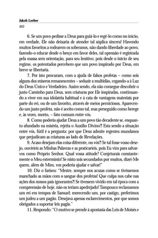 Jakob Lorber
402

      6. Se um povo pedisse a Deus para guiá-lo e regê-lo como no início,
em verdade, Ele não deixaria de atender tal súplica sincera! Havendo
muitos favoritos a rodearem os soberanos, não dando liberdade ao povo,
fazendo-o educar desde o berço em favor deles, tal opressão é registrada
pela massa sem orientação, para seu lenitivo; pois desde o início de seu
regime, os potentados percebem que um povo inspirado por Deus, em
breve se libertaria.
      7. Por isto procuram, com a ajuda de falsos profetas – como sois
alguns dos míseros remanescentes – seduzir a multidão, cegando-a à Luz
do Deus Único e Verdadeiro. Assim sendo, ela não consegue descobrir o
justo Caminho para Deus, sem criaturas por Ele inspiradas, continuan-
do a viver em sua idolatria habitual e à cata de vantagens materiais por
parte do rei, ou de um favorito, através de meios perniciosos. Aparecen-
do um justo profeta, não é aceito como tal, mas perseguido como herege
e, às vezes, morto, – fato comum entre vós.
      8. Como poderia ajudar Deus a um povo tão decadente se, enquan-
to afundado na miséria, rejeita o Auxílio Divino?! Esta sendo a situação
entre vós, fútil é a pergunta: por que Deus admite regentes mundanos
que prejudicam as criaturas ao lado de Revelações.
      9. Acaso desejam elas coisa diferente, ou vós?! Se tal fosse vosso dese-
jo, ouviríeis as Minhas Palavras e as praticaríeis, pois Eu vim para salvar-
vos como Próprio Senhor. Qual vossa atitude? Conjeturais constante-
mente o Meu extermínio! Se nisto sois secundados por muitos, dizei-Me
quem, além de Mim, vos poderia ajudar e salvar!”
      10. Diz o fariseu: “Mestre, sempre nos acusas como se tivéssemos
manchado as mãos com o sangue dos profetas! Que culpa nos cabe nas
ações dos nossos pais ignorantes?! Se tivessem vivido em tal época com a
compreensão de hoje, não os teriam apedrejado! Tampouco reclamamos
um rei em tempos de Samuel; merecendo um, por castigo, preferimos
um judeu a um pagão. Desejava apenas esclarecimentos, por que somos
obrigados a suportar leis pagãs.”
      11. Respondo: “O motivo se prende à apostasia das Leis de Moisés e
 