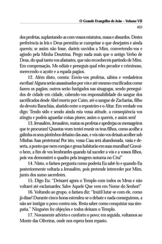 O Grande Evangelho de João – Volume VII
                                                                         403

dos profetas, suplantando-as com vossos estatutos, maus e absurdos. Destes
preferência às leis e Deus permitiu se cumprisse o que desejastes e ainda
quereis; se assim não fosse, daríeis ouvidos a Mim, convertendo-vos e
agindo pela Minha Doutrina. Prego nada mais que o antigo Verbo de
Deus, do qual tanto vos afastastes, que não reconheceis partindo de Mim.
Em compensação, Me odiais e perseguis qual reles pecador e criminoso,
merecendo o açoite e a espada pagãos.
      12. Além disto, consta: Envio-vos profetas, sábios e verdadeiros
escribas! Alguns serão assassinados por vós e até mesmo crucificados como
fazem os pagãos; outros serão fustigados nas sinagogas, sendo persegui-
dos de cidade em cidade, cabendo-vos responsabilidade do sangue dos
sacrificados desde Abel morto por Caim, até o sangue de Zacharias, filho
do devoto Barachias, abatido entre o reposteiro e o Altar. Em verdade vos
digo: Tendo sido e sendo ainda esta vossa atitude, a conseqüência vos
atingiu e podeis aguardar coisas piores; assim o quereis, e assim será!
      13. Jerusalém, Jerusalém, matas os profetas e apedrejas os mensageiros
que te procuram! Quantas vezes tentei reunir os teus filhos, como acolhe a
galinha os seus pintinhos debaixo das asas, e vós não vos deixais acolher sob
Minhas Asas protetoras! Por isto, vossa Casa será abandonada, vasia e de-
serta, a ponto que nem corujas e grous habitarão em suas muralhas! Gravai-
o bem, a fim de vos lembrardes quando tal suceder a vós e a vossos filhos,
pois vos demonstrei o quadro pela imagem noturna no Céu!”
      14. Nisto, o fariseu pergunta como poderia Eu sabê-lo e quando Eu
posteriormente voltaria a Jerusalém, pois pretende interceder por Mim,
junto dos sumo sacerdotes.
      15. Digo Eu: “Deixarei agora o Templo com todos os Meus e não
voltarei até exclamardes: Salve Aquele Que vem em Nome do Senhor!”
      16. Voltando ao grupo, o fariseu diz: “Inútil lutar-se com ele, como
já disse! Durante cinco horas estendeu-se o debate e nada conseguimos, a
não ser instigar o povo contra nós. Resta saber como conquistar sua sim-
patia.” Ninguém fez objeções e todos deixam o Templo.
      17. Novamente advirto e conforto o povo; em seguida, voltamos ao
Monte das Oliveiras, onde nos espera bom repasto.
 
