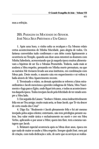 O Grande Evangelho de João – Volume VII
                                                                       405

mos a refeição.



    205. PASSAGEM DA MOCIDADE DO SENHOR.
    JOSÉ NEGA SEUS PRÉSTIMOS A UM GREGO

      1. Após uma hora, o vinho solta os recalques e Eu Mesmo relato
certos acontecimentos de Minha Mocidade, para alegria de todos. Os
fariseus convertidos tudo confirmam e um deles conta ligeiramente a
ocorrência no Templo, quando aos doze anos estonteei os doutores com
Minha Sabedoria, acrescentando que já naquela época muitos alimenta-
vam a hipótese de ser Eu o Messias Prometido. Todavia, nada mais se
soubera a Meu respeito, pensando em Minha morte prematura, ou que
os essênios Me tivessem levado aos seus institutos, em combinação com
Meus pais. Deste modo, o assunto caiu em esquecimento e só voltou à
baila através de Meu Aparecimento recente.
      2. Terminado o relato, os demais apóstolos se referem a fatos extra-
ordinários e Jacob menciona a gravidez milagrosa de Maria, Meu Nasci-
mento e fuga para o Egito, onde fiquei três anos, e todos os acontecimen-
tos daquela época. Todos invejam Jacob pela felicidade de ter estado sem-
pre a Meu lado.
      3. Em seguida diz Lázaro: “Senhor e Mestre, estou indescritivelmente
feliz em ser Teu amigo; muito mais seria, se fosse Jacob, que Te viu descer
de certo modo dos Céus!”
      4. Digo Eu: “Realmente é Jacob plenamente feliz e foi até mesmo
invejado pelos anjos celestes; entretanto, não tem privilégios perante ou-
tros. Seu valor reside única e exclusivamente no ouvir e crer em Meu
Verbo, aplicando-o por amor a Mim; quem isto fizer, terá a mesma van-
tagem que Jacob.
      5. Relatarei especial ocorrencia após os Meus doze anos, época em
que nada de maior se soube a Meu respeito. Sempre ajudei José, meu pai
de criação, com toda dedicação e zelo, de sorte que os serviços se realiza-
 