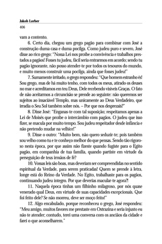 Jakob Lorber
406

vam a contento.
      6. Certo dia, chegou um grego pagão para combinar com José a
construção duma casa e duma pocilga. Como judeu puro e severo, José
disse ao rico grego: “Nossa Lei nos proíbe a convivência e trabalhos pres-
tados a pagãos! Fosses tu judeu, fácil seria entrarmos em acordo; sendo tu
pagão ignorante, não posso atender-te por todos os tesouros do mundo,
e muito menos construir uma pocilga, ainda que fosses judeu!”
      7. Sumamente irritado, o grego respondeu: “Que homem estranho és!
Sou grego, mas de há muito tenho, com todos os meus, atirado os deuses
no mar e acreditamos em teu Deus, Dele recebendo visíveis Graças. O fato
de não aceitarmos a circuncisão se prende ao seguinte: não queremos ser
sujeitos ao insaciável Templo, mas unicamente ao Deus Verdadeiro, que
irradia o Seu Sol também sobre nós. – Por que nos desprezais?”
      8. Disse José: “Enganas-te com tal suposição; respeitamos apenas a
Lei de Moisés que proíbe o intercâmbio com pagãos. O judeu que isso
fizer, se macula por muito tempo. Sou judeu respeitador desde infância e
não pretendo mudar na velhice!”
      9. Disse o outro: “Muito bem, não quero seduzir-te; pois também
sou velho como tu e te conheço melhor do que pensas. Sendo tão rigoro-
so nesta época, por que assim não fizeste quando fugiste para o Egito
pagão, em companhia de tua família, quando partiste em virtude da
perseguição de teus irmãos de fé?
      10. Vossas leis são boas, mas deveriam ser compreendidas no sentido
espiritual da Verdade, para serem praticadas! Quem se prende à letra,
longe está do Reino da Verdade. No Egito, trabalhaste para os pagãos,
continuando judeu íntegro. Por que deverias macular-te agora?!
      11. Naquela época tinhas um filhinho milagroso, por nós quase
venerado qual Deus, em virtude de suas capacidades excepcionais. Que
foi feito dele? Se não morreu, deve ser moço feito!”
      12. Algo encabulado, porque reconheceu o grego, José respondeu:
“Meu amigo, muitos favores me prestaste em Ostrazina e seria injusto eu
não te atender; contudo, terei uma conversa com os anciãos da cidade e
farei o que aconselharem.”
 