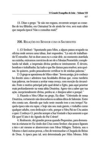 O Grande Evangelho de João – Volume VII
                                                                       407

     13. Disse o grego: “Se não me engano, recorreste sempre ao conse-
lho de teu filhinho, em Ostrazina! Se ele ainda for vivo, será mais sábio
que naquela época! Não o consultas mais?”



    206. RELAÇÕES DO SENHOR COM OS SACERDOTES

      1. (O Senhor): “Apontando para Mim, a alguns passos ocupado na
oficina onde serrava uma tábua, José respondeu: “Lá está ele trabalhan-
do! É estranho: Até os doze anos eu e a mãe dele, no momento atarefada
na cozinha, estávamos convictos de ser ele o Messias Prometido; comple-
tando tal idade, a impressão divina perdeu-se inteiramente. É devoto,
bondoso e trabalhador, faz tudo o que lhe damos para resolver, sem quei-
xas. Se quiseres, podes pessoalmente certificar-te de minhas palavras.”
      2. O grego se aproximou de Mim e disse: “Jovem amigo, já te conheço
há dezoito anos e admirava tuas faculdades divinas que, como também
tuas palavras, me levaram a aceitar vossa crença, com exceção da circunci-
são. Foste o motivo principal pelo qual deixei o Egito, para aqui penetrar
mais profundamente na vossa sábia Doutrina. Agora vim a saber que tua
ação, excepcionalmente divina, perdeu-se, e desejava saber o porquê.”
      3. Fixando o Meu Olhar no grego, Eu disse: “Orientado de nossa
Doutrina, certamente não desconheces os sábios ditos de Salomão. Entre
eles consta um, dizendo que tudo neste mundo tem o seu tempo! Na-
quela época não era rapaz, e hoje não sou mais garoto, e trabalho como
qualquer adulto, com dedicação e zelo, porque o Meu Pai no Céu assim
o quer. Conheço-O, percebo sempre a Sua Vontade e faço somente o que
Ele quer! E isto é do Agrado do Pai Celeste!
      4. Realmente, dei grandes provas quando Pequenino, para demons-
trar às criaturas ter Eu vindo dos Céus como Senhor; elas pouco ligaram
a isto e até mesmo se aborreceram com Meus Milagres. Todavia, sou o
Mesmo e darei outras provas, a fim de testemunhar a Chegada do Reino
de Deus. A época para tal, será determinada por Mim Mesmo. Feliz
 