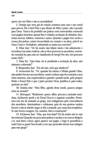 Jakob Lorber
408

quem crer em Mim e não se escandalizar!
      5. Desejas que meu pai de criação construa uma casa e um curral
para porcos. Ele o fará! Pois o que diante de Mim é justo, não é pecado
para Deus. Nunca foi proibido aos judeus certo intercâmbio comercial
com pagãos honestos; apenas lhes é vedada a aceitação de idolatria, dou-
trinas nocivas, hábitos, costumes e ações. Quando o pagão tiver aceito a
crença dos judeus, estará circuncidado no coração e na alma, pela fé no
Deus Único e Verdadeiro, admitindo-se assim seu convívio!”
      6. Disse José: “De há muito não falaste tanto e tão sabiamente e
reconheço tua razão; todavia, não se deve provocar os sacerdotes, convin-
do consultá-los para não ser classificado de hereje! Por isto, irei procurar
nosso chefe.”
      7. Disse Eu: “Que farás, ele te proibindo a aceitação da obra, não
obstante a oferenda?”
      8. Respondeu José: “Em tal caso, teria que obedecer!”
      9. Acrescentei Eu: “Vê, quando Eu iniciar a Minha grande Obra,
não pedirei licença aos sacerdotes, muito embora seja ela contrária a seus
tolos estatutos, mas empreenderei a grande e pesada tarefa, pelo próprio
Poder e Força! Pois o que é justo perante Deus, justifica-se para todos,
queiram ou não!”
      10. Insistiu José: “Meu filho, agindo desse modo, poucos amigos
terás no mundo!”
      11. Retruquei: “Realmente, quem, aflito, procura a amizade mun-
dana, facilmente perde a de Deus! Dou-te o seguinte conselho: Preste-
mos este ato de amizade ao grego, sem indagarmos pela concordância
dos sacerdotes, dominadores e cobiçosos; pois ele nos prestou muitos
favores e não se admite negar-se-lhe a amizade, por causa dos templários.
Se não tiveres coragem, Eu, sozinho, farei a construção!”
      12. Exclamou José: “Mas, que tens hoje?! De há muito não te vejo
tão teimoso! Quando me procuram judeus e anciãos e às vezes se dirigem
a ti, mal abres a boca; agora aparece um pagão, e logo te prontificas a
tudo! Que se passa? Sou levado a crer que pretendes iniciar teus milagres
para esse grego!”
 